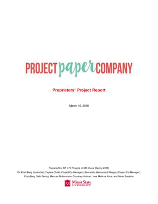 Proprietors’ Project Report
March 10, 2016
Prepared by: BIT 470 Projects in MIS Class [Spring 2016]
Dr. Kristi Berg (Instructor), Tapiwa Choto (Project Co-Manager), Samantha Hernandez Villegas (Project Co-Manager),
Cody Berg, Seth Gering, Marissa Guttormson, Courtney Holman, Ines Melissa Koue, and Navin Sapkota.
 
