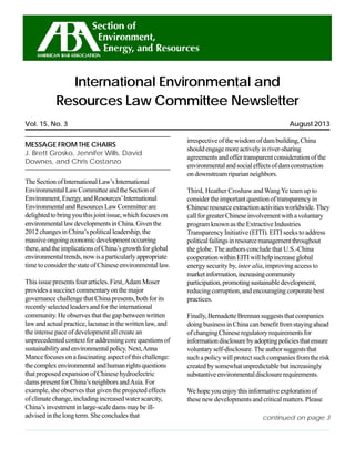 1International Environmental and Resources Law Committee, August 2013
August 2013Vol. 15, No. 3
International Environmental and
Resources Law Committee Newsletter
continued on page 3
MESSAGE FROM THE CHAIRS
J. Brett Grosko, Jennifer Wills, David
Downes, and Chris Costanzo
TheSectionofInternationalLaw’sInternational
EnvironmentalLawCommitteeandtheSectionof
Environment,Energy,andResources’International
EnvironmentalandResourcesLawCommitteeare
delightedtobringyouthisjointissue,whichfocuseson
environmentallawdevelopmentsinChina.Giventhe
2012changesinChina’spoliticalleadership,the
massiveongoingeconomicdevelopmentoccurring
there,andtheimplicationsofChina’sgrowthforglobal
environmentaltrends,nowisaparticularlyappropriate
timetoconsiderthestateofChineseenvironmentallaw.
This issue presents four articles. First,Adam Moser
provides a succinct commentary on the major
governancechallengethatChinapresents,bothforits
recentlyselectedleadersandfortheinternational
community. He observes that the gap between written
law and actual practice, lacunae in the written law, and
the intense pace of development all create an
unprecedented context for addressing core questions of
sustainabilityandenvironmentalpolicy.Next,Anna
Mancefocusesonafascinatingaspectofthischallenge:
thecomplexenvironmentalandhumanrightsquestions
that proposed expansion of Chinese hydroelectric
dams present for China’s neighbors andAsia. For
example, she observes that given the projected effects
ofclimatechange,includingincreasedwaterscarcity,
China’sinvestmentinlarge-scaledamsmaybeill-
advised in the long term. She concludes that
irrespectiveofthewisdomofdambuilding,China
shouldengagemoreactivelyinriver-sharing
agreementsandoffertransparentconsiderationofthe
environmentalandsocialeffectsofdamconstruction
ondownstreamriparianneighbors.
Third, Heather Croshaw and WangYe team up to
considertheimportantquestionoftransparencyin
Chineseresourceextractionactivitiesworldwide.They
callforgreaterChineseinvolvementwithavoluntary
programknownastheExtractiveIndustries
Transparency Initiative (EITI). EITI seeks to address
politicalfailingsinresourcemanagementthroughout
the globe. The authors conclude that U.S.-China
cooperationwithinEITIwillhelpincreaseglobal
energy security by, inter alia, improving access to
marketinformation,increasingcommunity
participation,promotingsustainabledevelopment,
reducing corruption, and encouraging corporate best
practices.
Finally,BernadetteBrennansuggeststhatcompanies
doingbusinessinChinacanbenefitfromstayingahead
ofchangingChineseregulatoryrequirementsfor
informationdisclosurebyadoptingpoliciesthatensure
voluntaryself-disclosure.Theauthorsuggeststhat
suchapolicywillprotectsuchcompaniesfromtherisk
createdbysomewhatunpredictablebutincreasingly
substantiveenvironmentaldisclosurerequirements.
Wehopeyouenjoythisinformativeexplorationof
these new developments and critical matters. Please
 