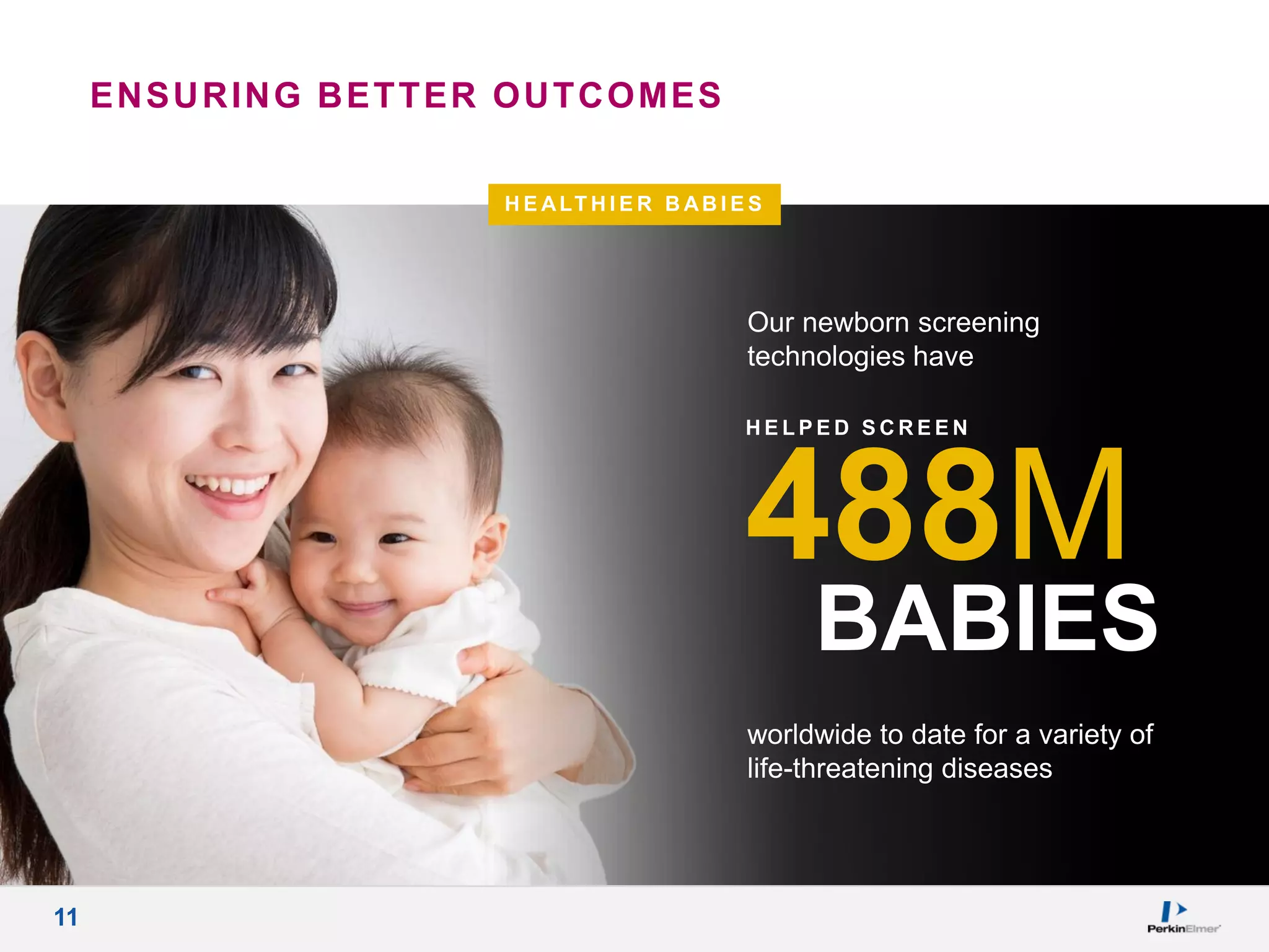 11
H E ALT H I E R B AB I E S
worldwide to date for a variety of
life-threatening diseases
Our newborn screening
technologies have
488M
BABIES
H E L P E D S C R E E N
ENSURING BETTER OUTCOMES
 