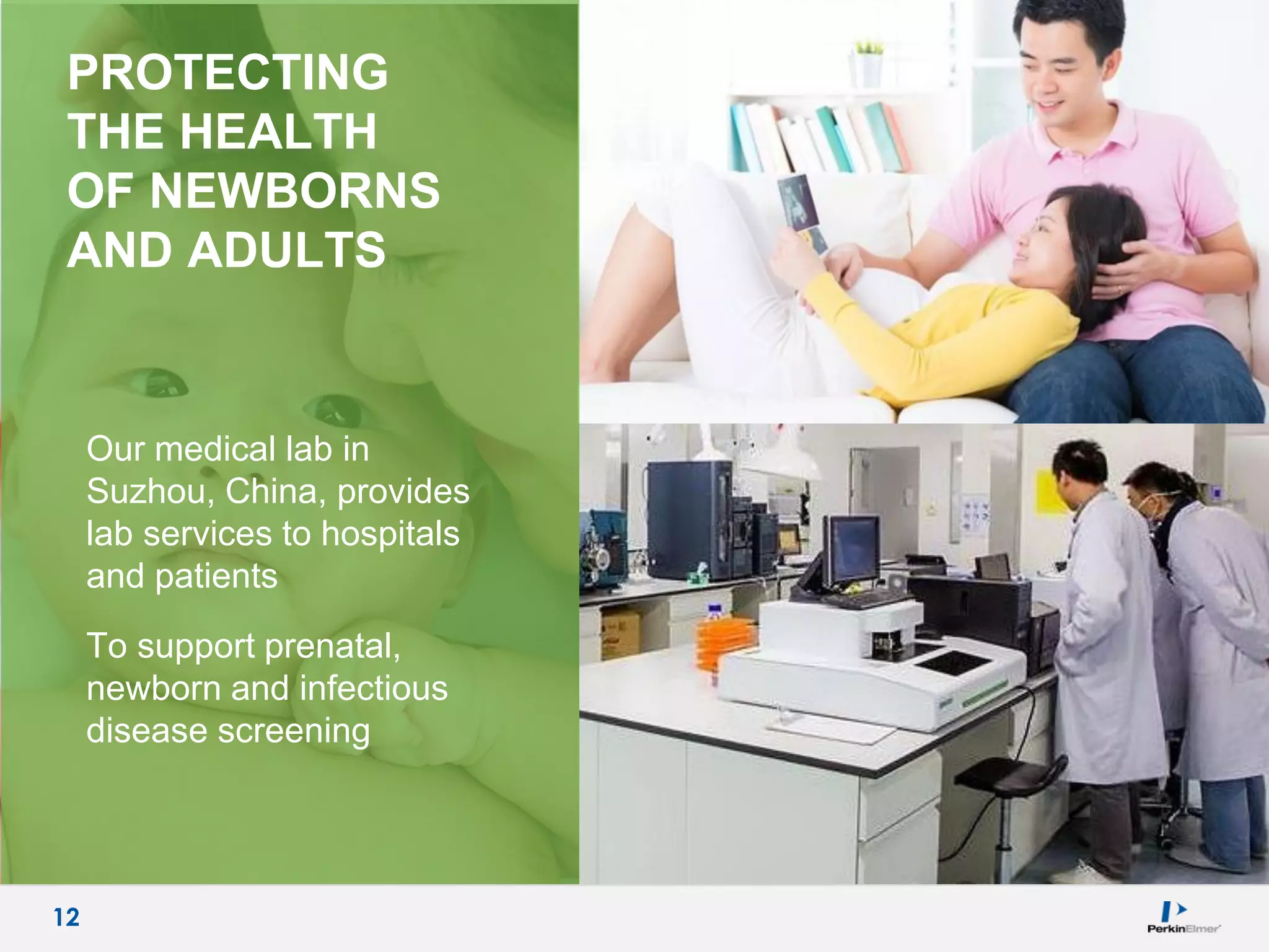 12
PROTECTING
THE HEALTH
OF NEWBORNS
AND ADULTS
Our medical lab in
Suzhou, China, provides
lab services to hospitals
and patients
To support prenatal,
newborn and infectious
disease screening
12
 