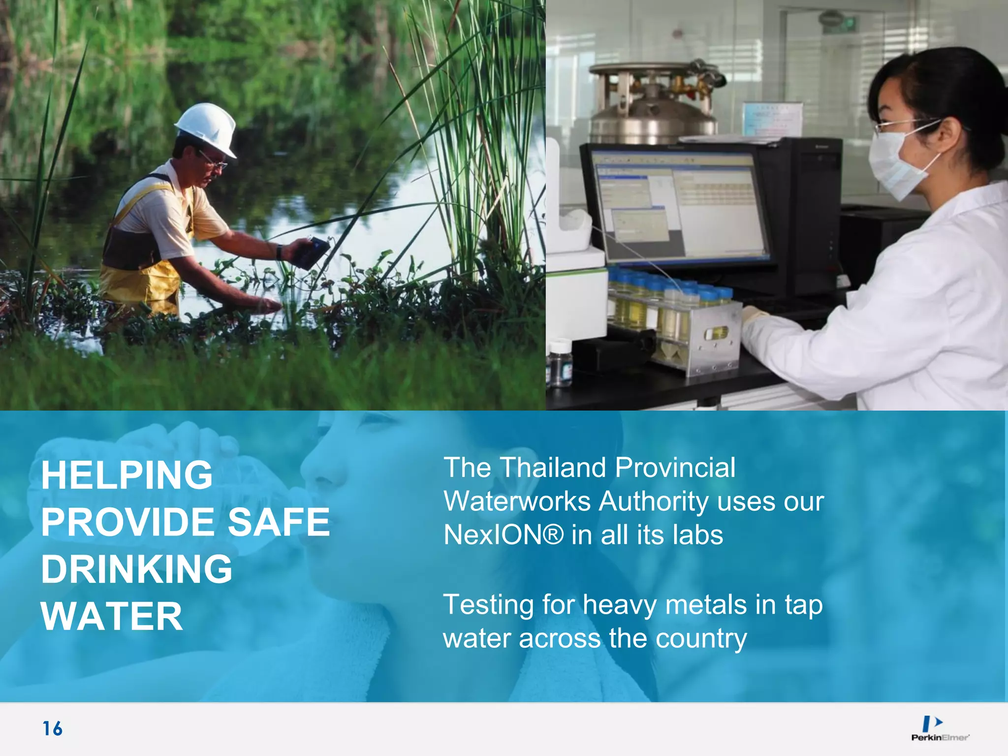 16
HELPING
PROVIDE SAFE
DRINKING
WATER
The Thailand Provincial
Waterworks Authority uses our
NexION® in all its labs
Testing for heavy metals in tap
water across the country
16
 