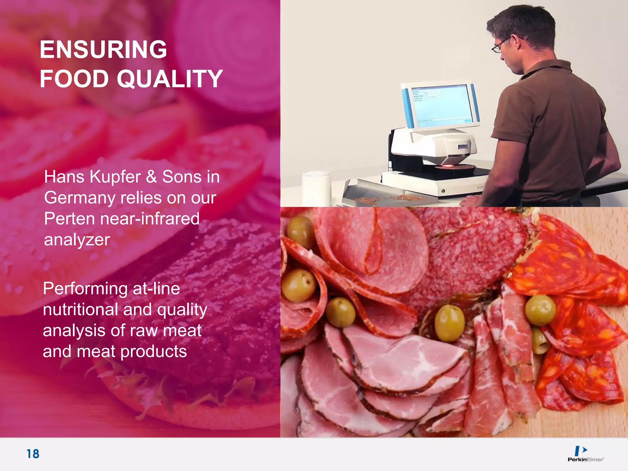 18
ENSURING
FOOD QUALITY
Hans Kupfer & Sons in
Germany relies on our
Perten near-infrared
analyzer
Performing at-line
nutritional and quality
analysis of raw meat
and meat products
18
 