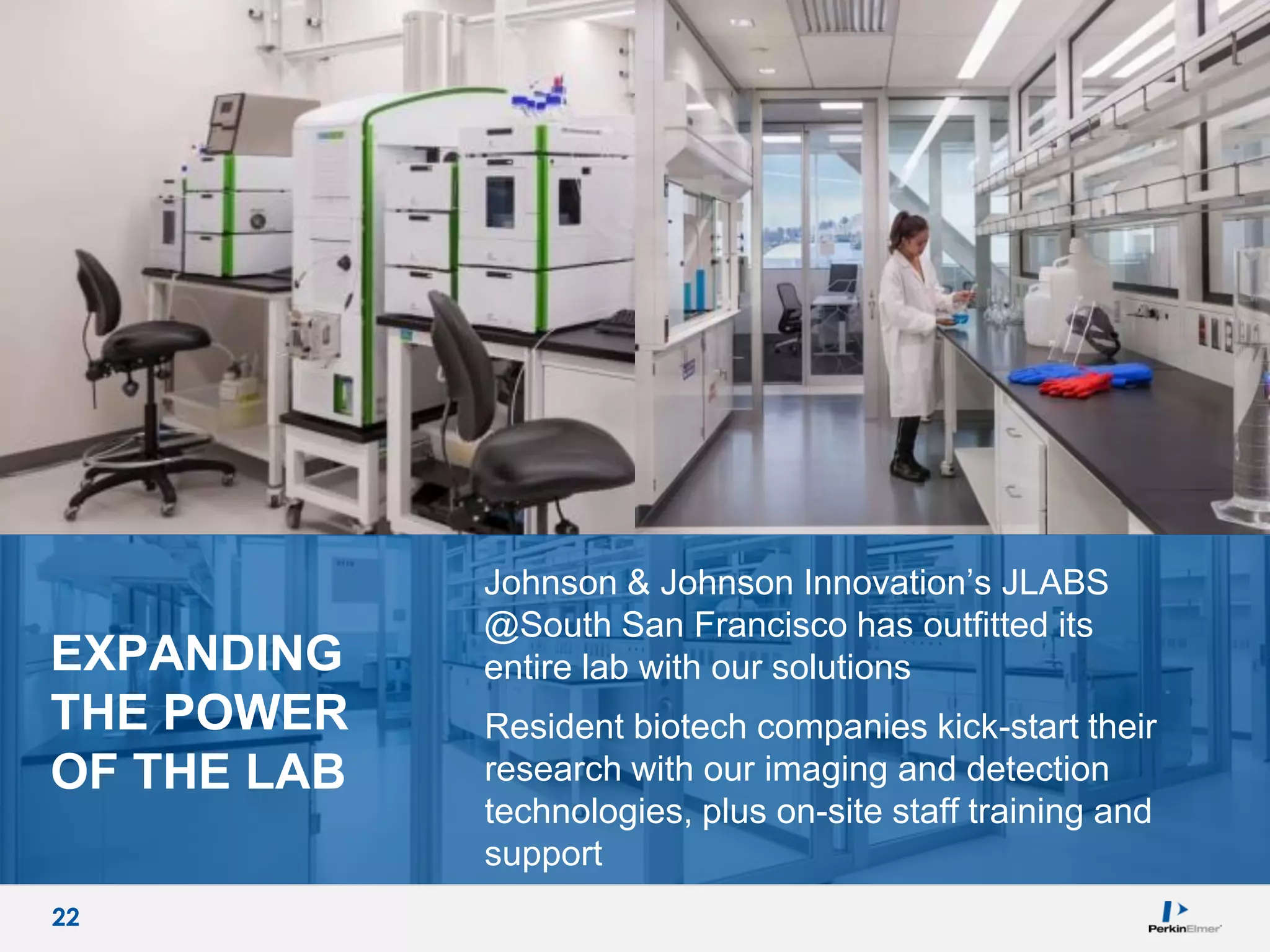 22
EXPANDING
THE POWER
OF THE LAB
Johnson & Johnson Innovation’s JLABS
@South San Francisco has outfitted its
entire lab with our solutions
Resident biotech companies kick-start their
research with our imaging and detection
technologies, plus on-site staff training and
support
22
 