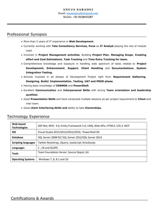 A N U J A S A R A O G I
Email: saraanuja1489@gmail.com
Mobile: +91-9158433287
Professional Synopsis
• More than 5 years of IT experience in Web Development.
• Currently working with Tata Consultancy Services, Pune as IT Analyst playing the role of module
Lead.
• Involved in Project Management activities, Building Project Plan, Managing Scope, Creating
effort and Cost Estimations, Task Tracking and Time Entry Tracking for team.
• Comprehensive knowledge and exposure in handling wide spectrum of tasks related to Project
Development, Enhancement, Support, Client Handling and Documentations, System
Integration Testing.
• Actively involved in all phases of Development Project right from Requirement Gathering,
Designing, Build/ Implementation, Testing, UAT and PROD phase.
• Having basic knowledge of COSMOS and PowerShell.
• Excellent Communication and Interpersonal Skills with strong Team orientation and leadership
qualities.
• Good Presentation Skills and have conducted multiple sessions as per project requirement to Client and
inter team.
• Good client Interfacing Skills and ability to take Ownerships.
Technology Experience
Web-based
Technologies
ASP.Net, MVC 4.0, Entity Framework 5.0, LINQ, Web APIs, HTML5, CSS 3, WCF
IDE Visual Studio 2015/2013/2012/2010, PowerShell ISE
Database SQL Server 2008 R2/ SQL Server 2012/SQL Server 2014
Scripting languages Twitter Bootstrap, JQuery, JavaScript, Knockoutjs
Languages C , C# and SCOPE
Tools Team Foundation Server, Source Depot, Git
Operating Systems Windows 7, 8, 8.1 and 10
Certifications & Awards
 