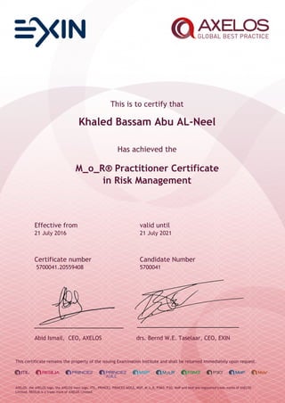 This is to certify that
Khaled Bassam Abu AL-Neel
Has achieved the
M_o_R® Practitioner Certificate
in Risk Management
Effective from valid until
21 July 2016 21 July 2021
Certificate number Candidate Number
5700041.20559408 5700041
Abid Ismail, CEO, AXELOS drs. Bernd W.E. Taselaar, CEO, EXIN
This certificate remains the property of the issuing Examination Institute and shall be returned immediately upon request.
AXELOS, the AXELOS logo, the AXELOS swirl logo, ITIL, PRINCE2, PRINCE2 AGILE, MSP, M_o_R, P3M3, P3O, MoP and MoV are registered trade marks of AXELOS
Limited. RESILIA is a trade mark of AXELOS Limited.
 