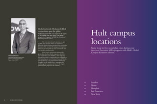 48	 London
54	 Dubai
60	 Shanghai
66	 San Francisco
68	 NewYork
Hult campus
locations
Study in up to five world-class cities during your
two-year Executive MBA program with Hult’s Global
Campus Rotation scheme.
Global network:Mohamed’s Hult
connections span the globe.
Mohamed joined Hult as an expert in his region
of the Middle East and Africa.The global
perspective he gained at Hult has broadened
his mind, and his career…
“	 The vast international exposure you get
at Hult gives you the chance to experience
different cultures, business perspectives, and market
dynamics.The way that the program is designed
helps you to focus both on your current job, and
your studies, simultaneously.
	 Now, I have connections spanning the
globe, from the Asia-Pacific region, to the U.S.,
and South Africa.The EMBA at Hult helped to
broaden my mind—academically and culturally, as
well as making me more business-focused. Shortly
after graduating, I was named Dow’s Marketing
Manager for the Middle East—managing the
marketing/sales transition of one of the largest
petrochemical projects in the industry.”
Mohamed Radwan
Marketing Manager, Middle East
The Dow Chemical Company
Egypt, Class of 2013
46 GLOBAL EXECUTIVE MBA
 