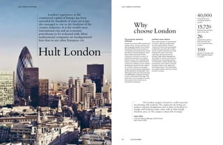 Why
choose London
The economic epicenter
of Europe
People from almost 200 countries call
London home, and you can hear over
300 languages spoken on its streets.
Peculiarly British idiosyncrasies are
nonetheless embraced by this incredi-
bly vibrant cultural melting pot, and it
doesn’t take long to feel at home.
Centuries of economic success, an
established reputation as a global
financial center, and a distinguished
history of academic excellence give
London the confidence to be creative.
Its distinctive brands of music, fashion,
art, and film continue to set global
trends. The city’s business landscape is
as international as its population. Over
250 foreign banks have branches here,
and 588 foreign companies are listed
on the London Stock Exchange. The
world has a very real stake in London,
and London in turn thrives on its
international reputation.
Limitless career options
Every major industry is represented
in London, offering a huge variety
of career opportunities. Finance
‑may be the sector that most people
traditionally associate with London,
but the creative industries are really
making their mark on the city’s
landscape. Seventy percent of
Europe’s major advertising agencies
have offices in London, and careers in
marketing are increasingly popular.
In recent years a vibrant startup scene
has boomed, and London is now the
European leader in the digital and
technology sectors. The possibilities
are indeed endless when you choose
to work in London.
“	 The London campus is located in a well-connected
area bursting with academia.The campus has the feeling of a
modern corporate headquarters, such as those of Facebook or
Google, with breakout rooms, entire walls of white boards,
relaxation areas, etc.The campus is always full of energy.”
Jaison Sabu
IT Service Delivery Manager, Alstom Power
India, Class of 2015
40,000Financial services
companies based in
London.
15,720Startups launched last
year in Tech City.
26Capital cities within a
little more than two
hours’ travel time from
London.
100Number of Europe’s top
500 companies based
in London.
Hult London
London’s supremacy as the
commercial capital of Europe has been
unrivaled for hundreds of years, yet it has
also managed to rise to the forefront of the
creative industries. It is the world’s most
international city, and an economic
powerhouse to be reckoned with. More
multinational companies are headquartered
here than in any other European city.
49 HULT.EDU/EMBA
HULT CAMPUS LOCATIONSHULT CAMPUS LOCATIONS
48 GLOBAL EXECUTIVE MBA
 