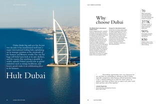 Why
choose Dubai
70Million passengers
travel through Dubai
International Airport
every year, making it the
busiest in the world.
277KEstimated number of
new jobs created by
Dubai hosting the
2020 Expo.
90%Percentage of Dubai’s
population that hails
from abroad.
830Height in meters of the
Burj Khalifa, the world’s
tallest building.
The Middle East’s international
trading center
Dubai’s staggering growth—upwards,
outwards, and financially—continues
to surpass all expectations. Known as
the gateway to the Middle East, Dubai
is a meeting place for the world’s
largest economies, with well-
established trading links to the Gulf,
the Middle East, Central Asia, Africa,
and India. Foreign investment has
tripled since 2009, and Dubai’s
successful bid to host the 2020 World
Expo has boosted the city’s economy
even further. A young, international,
and ambitious population adds to the
dynamic atmosphere: almost 90% of
the city’s residents originate from
outside the U.A.E. The lifestyle in
Dubai reflects its position as a global
leader of the luxury goods market.
Hungry for international talent
Alumni from our Dubai campus enjoy
the highest employment rates of all
our Hult locations. Moreover, 77% of
graduates go on to enjoy careers in
regions beyond their home country.
Those wanting to accelerate their
international career search won’t find
a better launch pad than Dubai.
Industries with a strong presence
include banking and financial
services, consulting, construction,
and communications.
“	 Networking opportunities were very important for
me, and Hult was outstanding in offering me that in Dubai,
especially compared to other business schools based there. Dubai
is also a cultural melting pot in itself. No matter where we
students came from, we knew how to respect each other, work
hard, and have tons of fun together.”
Ludmilla Figueiredo
Head of Business Development, Eureeca
Brazil, Class of 2014
Hult Dubai
Dubai thinks big and acts fast. In just
two decades it has transformed itself into a
major international trading hub, capitalizing
on its strategic position at the crossroads of
the Eastern andWestern worlds.The city has
huge self-belief (just look at its epic skyline),
and the mantra that anything is possible is
widely upheld. Dubai’s pivotal role in global
industries such as energy, healthcare, and
luxury goods make it an exhilarating place
to do business.
55 HULT.EDU/EMBA
HULT CAMPUS LOCATIONSHULT CAMPUS LOCATIONS
54 GLOBAL EXECUTIVE MBA
 