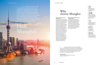 Hult
Shanghai
The emergence of China as the
world’s fastest growing economy has
completely changed the global business
landscape, and Shanghai is the engine
driving its growth. Manufacturing and
service industries form the backbone of
the city, while a new focus on innovation
sees technological and design trends
flowing continously onto the world stage.
Experience in this pivotal region is now a
must-have for any aspiring leader.
Why
choose Shanghai
China’s most influential and
innovative city
Shanghai is China’s commercial and
financial center, and the region’s most
influential city in terms of international
trade. Now that the Shanghai stock
exchange is a major player, and the
world’s busiest container port
operates out of this city, the biggest
names on the global business circuit
are flocking to Shanghai to ensure
they have a stake in this pivotal
market. Manufacturing and export are
traditionally the largest industries in
China—it is the world’s largest
exporter and second-largest importer
of goods—but there is a growing
focus on the service industries, with
financial services, retail, and real
estate experiencing rapid growth.
China’s new generation of
entrepreneurs are making serious
waves on the international startup
scene, and original thinkers are
leading a renaissance in the creative
industries. Its seemingly limitless
potential is only just starting to be
unlocked, making Shanghai an
incredibly exciting place to be.
Give yourself a competitive edge
in the job market
Knowledge of, and experience in,
this hugely important region gives
you a tangible competitive advantage
in today’s international job market.
Whether you are hoping to forge a
career within China, Asia, or further
afield, every major market in the world
wants to trade with China. Students at
Hult Shanghai have gone on to find
jobs in 43 countries. An understanding
of Chinese business practices is a
very valuable commodity.
24Million people live
in Shanghai, making
it one of the world’s
largest cities.
20KRestaurants opening
their doors in Shanghai
every day. We predict it
will shortly become the
food capital of the
world.
12Number of consecutive
years Shanghai has
experienced double-digit
economic growth.
62%Percentage of
Shanghai’s GDP
contributed by
the service sector.
2010The year Shanghai
broke the record for the
world’s largest fair when
it hosted the World Expo.
“	 From my perspective,Asia, and specifically
China, are incredibly dynamic with ever-growing business
opportunities for firms and entrepreneurs. Becoming part
of this dynamic development, by delving deep into the
diverse local economy in Shanghai, strikes me as an
incredible, eye-opening experience.”
Benjamin Blunk
Asset & Liability Manager EMEA, Deutsche Bank
Germany, Class of 2015
61 HULT.EDU/EMBA
HULT CAMPUS LOCATIONS
60 GLOBAL EXECUTIVE MBA
HULT CAMPUS LOCATIONS
 