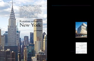 Rotation center:
New York
Executive MBA students can choose
to take specialization electives in the world’s
most influential business city.Wall Street,
Madison Avenue, and the headquarters of
the U.N. make NewYork a global leader in
finance and media, as well as the undisputed
center of international diplomacy. But New
York is more than just a place; it’s an
international icon for opportunity,
ambition, and the American Dream.
The original American city
When most people think of America,
New York immediately springs to
mind. For over 200 years people from
all over the world have flocked to the
city in the hope of making their
fortunes and building themselves a
better life. They created the blueprint
of today’s money-driven metropolis.
Business doesn’t get more iconic than
Wall Street with its financial giants
and Madison Avenue, the birthplace
of modern advertising. Notoriously
competitive and highly ambitious,
New York’s job market is not for the
faint-hearted. But if you can make it
here, you can make it anywhere.
Where finance, media, and
politics interact
Business and politics are two sides of
the same economic coin. Students at
Hult New York are uniquely
positioned to explore this complex
relationship with thought leaders from
the worlds of finance, marketing, and
politics, who offer valuable insights
into the latest developments in these
fields. Past events have included
discussions with the Honorable
Thomas Reeve Pickering, former U.S.
Ambassador, visits to Bloomberg
headquarters, and guided tours of
the United Nations headquarters.
Live and learn in downtown
Manhattan
Our rotation center is located at the
Cooper Union for the Advancement of
Science & Art, so our students enjoy
a state-of-the-art learning space in an
enviable Manhattan location. Watch a
Broadway show, catch a baseball
game at Yankee Stadium, ride a bike
through Central Park on a sunny
afternoon. There is no end to the
attractions New York has to offer.
Apartment-style accommodation in
the fashionable East Village is only
minutes from campus.
Multinational Manhattan
U.S. corporate giants such as
Goldman Sachs, Morgan Stanley,
American Express, and Time Warner
are all based in Manhattan. It’s also
a major hub for foreign companies,
which provide 10% of the city’s private
sector jobs. At Hult New York, you’ll
learn what really turns the cogs of
American business directly from
leading executives and academics.
To support students in their efforts
to enter the fiercely competitive New
York job market, we run job search
strategy workshops in conjunction
with our intensive Career
Development program.
800Languages spoken in
the city, making it one of
the most ethnically
diverse in the world.
52Fortune 500 companies
are headquartered in
New York.
1New York’s position on
the Global Economic
Power Index.
2Number of the world’s
largest stock exchanges
that are located in the
city.
36%Percentage of New York
residents born in other
countries.
Why choose
Hult NewYork
Hult New York
rotation center
location
Wall Street
>>>
West Village
Flatiron District
Cooper Square
Union
Square
Gramercy Park
5th Ave.
Empire State Building
Times Square
200 m
Monthly sessions
Friday to Monday
Hult New York
41 Cooper Square
New York, NY 10003
U.S.A.
69 HULT.EDU/EMBA
HULT CAMPUS LOCATIONS HULT CAMPUS LOCATIONS
GLOBAL EXECUTIVE MBA68
 