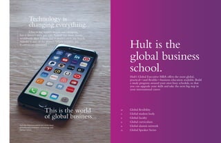 Hult is the
global business
school.
Hult’s Global Executive MBA offers the most global,
practical—and flexible—business education available. Build
a study program around your own busy schedule, so that
you can upgrade your skills and take the next big step in
your international career.
08	 Global flexibility
12	 Global student body
14	 Global faculty
16	 Global curriculum
18	 Global alumni network
20	 Global Speaker Series
Hult San Francisco places you at the heart
of California’s innovation, technology, and
startup culture.
	 Technology is
	 changing everything.
	 Uber is the world’s largest taxi company,
but it doesn’t own any cars.Airbnb has more rooms
worldwide than Hilton, but it doesn’t own any hotels.
Alibaba is one of the planet’s largest retailers, yet
it carries no inventory.
This is the world
of global business...
 