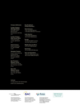 Campus Addresses:
London Campus
(Ashridge Estate)
Ashridge House
Berkhamsted
Hertfordshire HP4 1NS
U.K.
London Campus
(Hult House West)
37-38 John Street
London, WC1N 2AT
U.K.
Dubai Campus
Dubai Internet City
P.O. Box 502988
U.A.E.
Shanghai Campus
Huaxin Haixin Building
(Jinling Haixin)
666 Fuzhou Road
Shanghai 200001
China
San Francisco
Rotation Center
1355 Sansome Street
San Francisco, CA 94111
U.S.A.
New York
Rotation Center
41 Cooper Square
New York, NY 10003
U.S.A.
Key Enrollment
Contact Numbers:
North America
+1 617 746 1990 (Boston)
+1 415 869 2900 (San Francisco)
Latin America
+1 305 648 9746 (Miami)
+55 11 2122 9066 (Brazil)
Europe
+44 207 341 8555 (London)
+41 41 417 4575 (Lucerne)
Middle East and Africa
+971 4 427 5800 (Dubai)
South Asia
+91 22 4266 4491 (Mumbai)
Asia and Australasia
+852 2111 2399 (Hong Kong)
+86 21 6133 6588 (Shanghai)
Hult International Business
School’s worldwide operations
are accredited by the New
England Association of Schools
and Colleges (NEASC).
Hult International Business
School’s MBA program is
accredited by the Association of
MBAs (AMBA).The school’sGlobal
One-Year MBA program is the
winner of AMBA’s 2014 MBA
Innovation Award.
Hult International Business
School is accredited by the
British Accreditation Council for
Independent Further and Higher
Education as a U.K. Higher
Education Institution.
hult.edu
To apply, please visit: hult.edu/apply
Email us at: emba@hult.edu
 