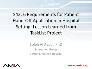 www.amia.org
S42: 6 Requirements for Patient
Hand-Off Application in Hospital
Setting: Lesson Learned from
TaskList Project
Soleh Al Ayubi, PhD
Innovation Group
Boston Children’s Hospital
 