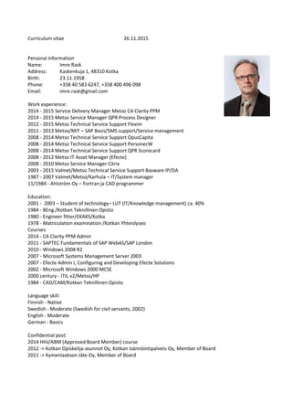 Curriculum vitae 26.11.2015
Personal information
Name: Imre Rask
Address: Kaskenkuja 1, 48310 Kotka
Birth: 23.11.1958
Phone: +358 40 583 6247, +358 400 496 098
Email: imre.rask@gmail.com
Work experience:
2014 - 2015 Service Delivery Manager Metso CA Clarity PPM
2014 - 2015 Metso Service Manager QPR Process Designer
2012 - 2015 Metso Technical Service Support Flexim
2011 - 2013 Metso/MIT – SAP Basis/SMS support/Service management
2008 - 2014 Metso Technical Service Support OpusCapita
2008 - 2014 Metso Technical Service Support PersonecW
2008 - 2014 Metso Technical Service Support QPR Scorecard
2008 - 2012 Metso IT Asset Manager (Efecte)
2008 - 2010 Metso Service Manager Citrix
2003 - 2015 Valmet/Metso Technical Service Support Basware IP/DA
1987 - 2007 Valmet/Metso/Karhula – IT/System manager
11/1984 - Ahlström Oy – Fortran ja CAD programmer
Education:
2001 - 2003 – Student of technology– LUT (IT/Knowledge management) ca. 40%
1984 - BEng./Kotkan Teknillinen Opisto
1980 - Engineer fitter/EKAKS/Kotka
1978 - Matriculation examination /Kotkan Yhteislyseo
Courses:
2014 - CA Clarity PPM Admin
2011 - SAPTEC Fundamentals of SAP WebAS/SAP London
2010 - Windows 2008 R2
2007 - Microsoft Systems Management Server 2003
2007 - Efecte Admin I, Configuring and Developing Efecte Solutions
2002 - Microsoft Windows 2000 MCSE
2000 century - ITIL v2/Metso/HP
1984 - CAD/CAM/Kotkan Teknillinen Opisto
Language skill:
Finnish - Native
Swedish - Moderate (Swedish for civil servants, 2002)
English - Moderate
German - Basics
Confidential post:
2014 HHJ/ABM (Approved Board Member) course
2012 -> Kotkan Opiskelija-asunnot Oy, Kotkan Isännöintipalvelu Oy, Member of Board
2011 -> Kymenlaakson Jäte Oy, Member of Board
 