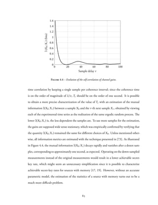 0 20 40 60 80 100
0
0.2
0.4
0.6
0.8
1
1.2
1.4
1.6
Sample delay ν
I(X0;Xν)(bits)
Figure 4.4 – Evolution of the self-correlation of channel gains.
time correlation by keeping a single sample per coherence interval; since the coherence time
is on the order of magnitude of λ/v, Tc should be on the order of one second. It is possible
to obtain a more precise characterization of the value of Tc with an estimation of the mutual
information I(X0;Xν ) between a sample X0 and the ν-th next sample Xν , obtained by viewing
each of the experimental time series as the realization of the same ergodic random process. The
lower I(X0;Xν ) is, the less dependent the samples are. To use more samples for the estimation,
the gains are supposed wide sense stationary, which was empirically confirmed by verifying that
the quantity I(X0;Xν ) remained the same for different choices of X0. Unless mentioned other-
wise, all information metrics are estimated with the technique presented in [73]. As illustrated
in Figure 4.4, the mutual information I(X0;Xν ) decays rapidly and vanishes after a dozen sam-
ples, corresponding to approximately one second, as expected. Operating on the down-sampled
measurements instead of the original measurements would result in a lower achievable secret-
key rate, which might seem an unnecessary simplification since it is possible to characterize
achievable secret-key rates for sources with memory [17, 19]. However, without an accurate
parametric model, the estimation of the statistics of a source with memory turns out to be a
much more difficult problem.
85
 