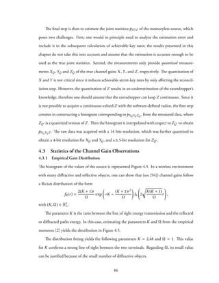 The final step is then to estimate the joint statistics pXYZ of the memoryless source, which
poses two challenges. First, one would in principle need to analyze the estimation error and
include it in the subsequent calculation of achievable key rates; the results presented in this
chapter do not take this into account and assume that the estimation is accurate enough to be
used as the true joint statistics. Second, the measurements only provide quantized measure-
ments XQ, YQ and ZQ of the true channel gains X, Y, and Z, respectively. The quantization of
X and Y is not critical since it reduces achievable secret-key rates by only affecting the reconcil-
iation step. However, the quantization of Z results in an underestimation of the eavesdropper’s
knowledge, therefore one should assume that the eavesdropper can keep Z continuous. Since it
is not possible to acquire a continuous-valued Z with the software-defined radios, the first step
consists in constructing a histogram corresponding to pXQYQZQ′ from the measured data, where
ZQ′ is a quantized version of Z. Then the histogram is interpolated with respect to ZQ′ to obtain
pXQYQZ . The raw data was acquired with a 14 bits resolution, which was further quantized to
obtain a 4-bit resolution for XQ and YQ, and a 6.5-bit resolution for ZQ′.
4.3 Statistics of the Channel Gain Observations
4.3.1 Empirical Gain Distribution
The histogram of the values of the source is represented Figure 4.5. In a wireless environment
with many diffractive and reflective objects, one can show that (see [94]) channel gains follow
a Rician distribution of the form
fR(r) =
2(K + 1)r
Ω
exp
(
−K −
(K + 1)r2
Ω
)
I0 2
√
K(K + 1)
Ω
r ,
with (K, Ω) ∈ R2
+.
The parameter K is the ratio between the line of sight energy transmission and the reflected
or diffracted paths energy. In this case, estimating the parameters K and Ω from the empirical
moments [2] yields the distribution in Figure 4.5.
The distribution fitting yields the following parameters K = 2,48 and Ω = 1. This value
for K confirms a strong line of sight between the two terminals. Regarding Ω, its small value
can be justified because of the small number of diffractive objects.
86
 