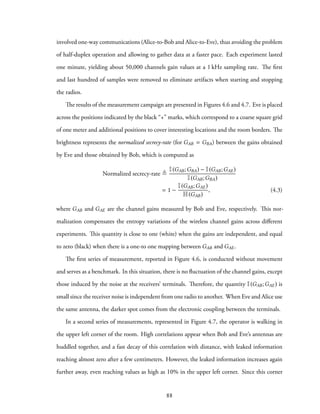 involved one-way communications (Alice-to-Bob and Alice-to-Eve), thus avoiding the problem
of half-duplex operation and allowing to gather data at a faster pace. Each experiment lasted
one minute, yielding about 50,000 channels gain values at a 1 kHz sampling rate. The first
and last hundred of samples were removed to eliminate artifacts when starting and stopping
the radios.
The results of the measurement campaign are presented in Figures 4.6 and 4.7. Eve is placed
across the positions indicated by the black “+” marks, which correspond to a coarse square grid
of one meter and additional positions to cover interesting locations and the room borders. The
brightness represents the normalized secrecy-rate (for GAB = GBA) between the gains obtained
by Eve and those obtained by Bob, which is computed as
Normalized secrecy-rate ≜
I(GAB;GBA) − I(GAB;GAE)
I(GAB;GBA)
= 1 −
I(GAB;GAE)
H(GAB)
, (4.3)
where GAB and GAE are the channel gains measured by Bob and Eve, respectively. This nor-
malization compensates the entropy variations of the wireless channel gains across different
experiments. This quantity is close to one (white) when the gains are independent, and equal
to zero (black) when there is a one-to one mapping between GAB and GAE.
The first series of measurement, reported in Figure 4.6, is conducted without movement
and serves as a benchmark. In this situation, there is no fluctuation of the channel gains, except
those induced by the noise at the receivers’ terminals. Therefore, the quantity I(GAB;GAE) is
small since the receiver noise is independent from one radio to another. When Eve and Alice use
the same antenna, the darker spot comes from the electronic coupling between the terminals.
In a second series of measurements, represented in Figure 4.7, the operator is walking in
the upper left corner of the room. High correlations appear when Bob and Eve’s antennas are
huddled together, and a fast decay of this correlation with distance, with leaked information
reaching almost zero after a few centimeters. However, the leaked information increases again
further away, even reaching values as high as 10% in the upper left corner. Since this corner
88
 