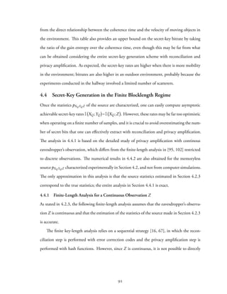 from the direct relationship between the coherence time and the velocity of moving objects in
the environment. This table also provides an upper bound on the secret-key bitrate by taking
the ratio of the gain entropy over the coherence time, even though this may be far from what
can be obtained considering the entire secret-key generation scheme with reconciliation and
privacy amplification. As expected, the secret-key rates are higher when there is more mobility
in the environment; bitrates are also higher in an outdoor environment, probably because the
experiments conducted in the hallway involved a limited number of scatterers.
4.4 Secret-Key Generation in the Finite Blocklength Regime
Once the statistics pXQYQZ of the source are characterized, one can easily compute asymptotic
achievable secret-key rates I XQ;YQ −I XQ;Z . However, these rates may be far too optimistic
when operating on a finite number of samples, and it is crucial to avoid overestimating the num-
ber of secret bits that one can effectively extract with reconciliation and privacy amplification.
The analysis in 4.4.1 is based on the detailed study of privacy amplification with continous
eavesdropper’s observation, which differs from the finite-length analysis in [95, 102] restricted
to discrete observations. The numerical results in 4.4.2 are also obtained for the memoryless
sourcepXQYQZ characterized experimentally in Section 4.2, and not from computer simulations.
The only approximation in this analysis is that the source statistics estimated in Section 4.2.3
correspond to the true statistics; the entire analysis in Section 4.4.1 is exact.
4.4.1 Finite-Length Analysis for a Continuous Observation Z
As stated in 4.2.3, the following finite-length analysis assumes that the eavesdropper’s observa-
tion Z is continuous and that the estimation of the statistics of the source made in Section 4.2.3
is accurate.
The finite key-length analysis relies on a sequential strategy [16, 67], in which the recon-
ciliation step is performed with error correction codes and the privacy amplification step is
performed with hash functions. However, since Z is continuous, it is not possible to directly
92
 
