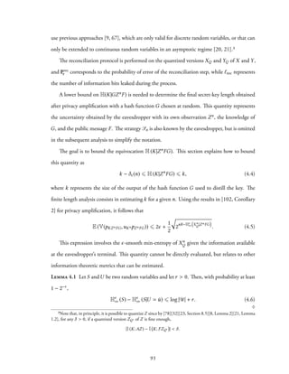 use previous approaches [9, 67], which are only valid for discrete random variables, or that can
only be extended to continuous random variables in an asymptotic regime [20, 21].³
The reconciliation protocol is performed on the quantized versions XQ and YQ of X and Y,
and Prec
e corresponds to the probability of error of the reconciliation step, while ℓrec represents
the number of information bits leaked during the process.
A lower bound on H(K|GZnF) is needed to determine the final secret-key length obtained
after privacy amplification with a hash function G chosen at random. This quantity represents
the uncertainty obtained by the eavesdropper with its own observation Zn, the knowledge of
G, and the public message F. The strategy Sn is also known by the eavesdropper, but is omitted
in the subsequent analysis to simplify the notation.
The goal is to bound the equivocation H(K|ZnFG). This section explains how to bound
this quantity as
k − δϵ(n) ⩽ H(K|Zn
FG) ⩽ k, (4.4)
where k represents the size of the output of the hash function G used to distill the key. The
finite length analysis consists in estimating k for a given n. Using the results in [102, Corollary
2] for privacy amplification, it follows that
E (V(pKZnFG,uKnpZnFG)) ⩽ 2ϵ +
1
2
√
2nR−Hϵ
∞
(
Xn
Q |ZnFG
)
. (4.5)
This expression involves the ϵ-smooth min-entropy of Xn
Q given the information available
at the eavesdropper’s terminal. This quantity cannot be directly evaluated, but relates to other
information theoretic metrics that can be estimated.
Lemma 4.1 Let S andU be two random variables and let r > 0. Then, with probability at least
1 − 2−r ,
Hϵ
∞ (S) − Hϵ
∞ (S|U = ¯u) ⩽ log |U| + r. (4.6)
♢
³Note that, in principle, it is possible to quantizeZ since by [78][32][23, Section 8.5][8, Lemma 2][21, Lemma
1.2], for any δ > 0, if a quantized version ZQ′ of Z is fine enough,
|I(K;AZ) − I K; FZQ′ | < δ.
93
 