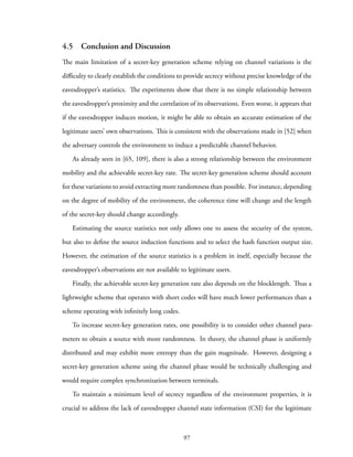 4.5 Conclusion and Discussion
The main limitation of a secret-key generation scheme relying on channel variations is the
difficulty to clearly establish the conditions to provide secrecy without precise knowledge of the
eavesdropper’s statistics. The experiments show that there is no simple relationship between
the eavesdropper’s proximity and the correlation of its observations. Even worse, it appears that
if the eavesdropper induces motion, it might be able to obtain an accurate estimation of the
legitimate users’ own observations. This is consistent with the observations made in [52] when
the adversary controls the environment to induce a predictable channel behavior.
As already seen in [65, 109], there is also a strong relationship between the environment
mobility and the achievable secret-key rate. The secret-key generation scheme should account
for these variations to avoid extracting more randomness than possible. For instance, depending
on the degree of mobility of the environment, the coherence time will change and the length
of the secret-key should change accordingly.
Estimating the source statistics not only allows one to assess the security of the system,
but also to define the source induction functions and to select the hash function output size.
However, the estimation of the source statistics is a problem in itself, especially because the
eavesdropper’s observations are not available to legitimate users.
Finally, the achievable secret-key generation rate also depends on the blocklength. Thus a
lightweight scheme that operates with short codes will have much lower performances than a
scheme operating with infinitely long codes.
To increase secret-key generation rates, one possibility is to consider other channel para-
meters to obtain a source with more randomness. In theory, the channel phase is uniformly
distributed and may exhibit more entropy than the gain magnitude. However, designing a
secret-key generation scheme using the channel phase would be technically challenging and
would require complex synchronization between terminals.
To maintain a minimum level of secrecy regardless of the environment properties, it is
crucial to address the lack of eavesdropper channel state information (CSI) for the legitimate
97
 