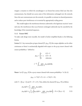 imagine a situation in which the eavesdropper is an honest-but-curious third user that also
communicates, but should not access some of the information exchanged over the network.
Since this user communicates over the network, it is possible to estimate its channel parameters
and to induce pure interferences at its terminal by appropriately scaling power.
This model neglects the interferences between codewords at the legitimate receivers’ termi-
nals since the interferences that occur between exchanged codewords may be canceled by the
knowledge of the transmitted sequences.
5.1.2 Erasure MAC
To make code design more tractable, the model is further simplified thanks to the following
lemma.
Lemma 5.1 Any memoryless q-input channel X,pY|X , Y (the output alphabet can be either
continuous or finite) is stochastically degraded with respect to the q-ary erasure channel with
erasure probability ϵ∗ defined as
pZ|X =



ϵ if Z =?
1 − ϵ if Z = X
0 otherwise
ϵ∗
≜
∫
Y
min
u∈ 0,q−1
pY|X (y|u)dy.
♢
Proof Let X,pZ|X ,Z be a q-ary erasure channel with erasure probability ϵ∗ {0, 1}:
pZ|X = ϵ∗
1{Z =?} + (1 − ϵ∗
)1{Z = X},
with X = 0,q − 1 and Z = X ∪ {?}. Now, define the channel Z,pY|Z , Y as follows
pY|Z (y|?) =
1
ϵ∗
min
u∈ 0,q−1
pY|X (y|u) , (5.2)
pY|Z (y|z) =
1
1 − ϵ∗
(
pY|X (y|z) − min
u∈ 0,q−1
pY|X (y|u)
)
, if z ∈ 0,q − 1 . (5.3)
101
 