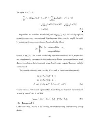 For any (x,y) ∈ X × Y,
∑
z∈Z
pY|Z (y|z)pZ|X (z|x) = pY|Z (y|?)ϵ∗
+
∑
z∈ 0,q−1
pY|Z (y|z) (1 − ϵ∗
)1(z = x)
= min
u∈ 0,q−1
pY|X (y|u) + pY|X (y|x) − min
u∈ 0,q−1
pY|X (y|u)
= pY|X (y|x) . (5.4)
In particular, this shows that the channel ({−2, 0, 2},pY|X1+X2
, R) is stochastically degraded
with respect to a ternary erasure channel. This observation allows to further simplify the model
by considering the erasure multiple-access channel defined as follows
Z =



X1 + X2 with probability 1 − ϵ
? with probability ϵ
, (5.5)
where ϵ = 2Q (2/σ) . This channel is not strictly equivalent to the initial model, but the data
processing inequality ensures that the information received by the eavesdropper from the actual
channel is smaller than the information it would obtain from the output of the erasure multiple-
access channel.
The achievable communication rates (R1,R2) for such an erasure channel must satisfy
R1 ⩽ I(X1;Y|X2) = 1 − ϵ,
R2 ⩽ I(X2;Y|X1) = 1 − ϵ,
R1 + R2 ⩽ I(X1,X2;Y) ≜ Csum = 3(1 − ϵ)/2, (5.6)
which is obtained with uniform input symbols. Equivalently, the maximum erasure rate cor-
rectable by codes of rates R1 and R2 is
ϵShannon = min (1 − R1, 1 − R2, 1 − 2/3(R1 + R2)) . (5.7)
5.1.3 Leakage Analysis
Codes for the MAC are used in the following way to obtain secrecy for the two-way wiretap
channel.
102
 
