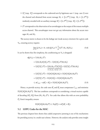 • Xn
1 (resp. Xn
2 ) corresponds to the codeword sent by legitimate user 1 (resp. user 2) over
the channel and obtained from secure message M1 ∈ 1, 2nR1 (resp. M2 ∈ 1, 2nR2 )
randomly encoded with an auxiliary message M′
1 ∈ 1, 2nR′
1 (resp. M′
2 ∈ 1, 2nR′
2 ).
• Zn corresponds to the observation of an eavesdropper at the output of the erasure multiple-
access channel. This eavesdropper must not get any information about the secure mes-
sages M1 and M2.
The secrecy metric is chosen to be the leakage rate (weak secrecy criterion); for a given code
Cn, ensuring secrecy requires
lim
n→∞
L ( Cn) = 0, with L( Cn) ≜
1
n
I(Zn
; M1, M2| Cn). (5.8)
It can be shown that (for simplicity, the conditioning on Cn is dropped)
nL( Cn) = I(M1M2;Zn
)
= I M1M2M′
1M′
2;Zn
− I M′
1M′
2;Zn
|M1M2
= I Xn
1 Xn
2 ;Zn
+ I M1M2;Zn
|Xn
1 Xn
2
=0 (M1M2→Xn
1 Xn
2 →Zn)
−I Xn
1 Xn
2 ;Zn
|M1M2
= I Xn
1 Xn
2 ;Zn
− H M′
1M′
2|M1M2 + H M′
1M′
2|M1M2Zn
= I Xn
1 Xn
2 ;Zn
− H M′
1M′
2 + H M′
1M′
2|M1M2Zn
⩽ nCsum − n(R′
1 + R′
2) + H M′
1M′
2|M1M2Zn
. (5.9)
Hence, to provide secrecy, the code rates R′
1 and R′
2 must compensate Csum and minimize
H M′
1M′
2|M1M2Zn . This last condition corresponds to considering a virtual receiver capable
of decoding (M′
1, M′
2) from (M1, M2,Zn). For code that allows this with an error probability
P′
e, Fano’s inequality ensures
H M′
1M′
2|M1M2Zn
⩽ Hb P′
e + nP′
e(R′
1 + R′
2).
5.2 LDPC Codes for the MAC
The previous chapters have shown that coded cooperative jamming is one of the mechanisms
for providing secrecy in a multi-user scheme. However, the analysis only provides some insight
103
 