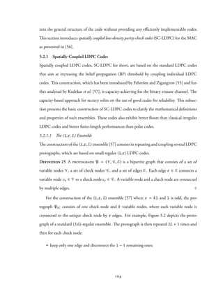 into the general structure of the code without providing any efficiently implementable codes.
This section introduces spatially coupled low-density parity-check codes (SC-LDPC) for the MAC
as presented in [56].
5.2.1 Spatially-Coupled LDPC Codes
Spatially coupled LDPC codes, SC-LDPC for short, are based on the standard LDPC codes
that aim at increasing the belief propagation (BP) threshold by coupling individual LDPC
codes. This construction, which has been introduced by Felström and Zigangirov [53] and fur-
ther analyzed by Kudekar et al. [57], is capacity-achieving for the binary erasure channel. The
capacity-based approach for secrecy relies on the use of good codes for reliability. This subsec-
tion presents the basic construction of SC-LDPC codes to clarify the mathematical definitions
and properties of such ensembles. These codes also exhibit better floors than classical irregular
LDPC codes and better finite-length performances than polar codes.
5.2.1.1 The (l,r, L) Ensemble
The construction of the (l,r, L) ensemble [57] consists in repeating and coupling several LDPC
protographs, which are based on small regular (l,r) LDPC codes.
Definition 25 A protograph P = (V, C, E) is a bipartite graph that consists of a set of
variable nodes V, a set of check nodes C, and a set of edges E. Each edge e ∈ E connects a
variable node ve ∈ V to a check node ce ∈ C. A variable node and a check node are connected
by multiple edges. ♢
For the construction of the (l,r, L) ensemble [57] where r = kl and l is odd, the pro-
tograph PSC consists of one check node and k variable nodes, where each variable node is
connected to the unique check node by r edges. For example, Figure 5.2 depicts the proto-
graph of a standard (3,6)-regular ensemble. The protograph is then repeated 2L + 1 times and
then for each check node:
• keep only one edge and disconnect the l − 1 remaining ones;
104
 
