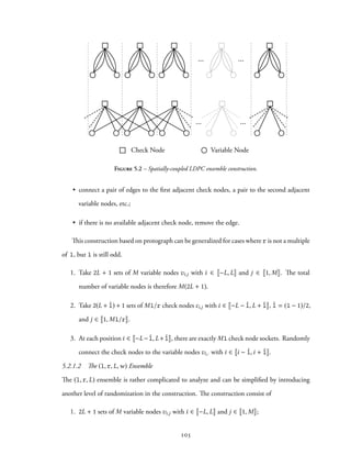 ... ...
... ...
Check Node Variable Node
Figure 5.2 – Spatially-coupled LDPC ensemble construction.
• connect a pair of edges to the first adjacent check nodes, a pair to the second adjacent
variable nodes, etc.;
• if there is no available adjacent check node, remove the edge.
This construction based on protograph can be generalized for cases where r is not a multiple
of l, but l is still odd.
1. Take 2L + 1 sets of M variable nodes vi,j with i ∈ −L, L and j ∈ 1, M . The total
number of variable nodes is therefore M(2L + 1).
2. Take 2(L + ˆl) + 1 sets of Ml/r check nodes ci,j with i ∈ −L − ˆl, L + ˆl , ˆl = (l − 1)/2,
and j ∈ 1, Ml/r .
3. At each position i ∈ −L− ˆl, L+ ˆl , there are exactly Ml check node sockets. Randomly
connect the check nodes to the variable nodes vi,· with i ∈ i − ˆl,i + ˆl .
5.2.1.2 The (l, r, L,w) Ensemble
The (l, r, L) ensemble is rather complicated to analyze and can be simplified by introducing
another level of randomization in the construction. The construction consist of
1. 2L + 1 sets of M variable nodes vi,j with i ∈ −L, L and j ∈ 1, M ;
105
 