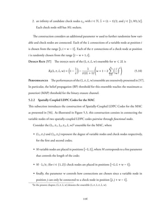2. an infinity of candidate check nodes ci,j with i ∈ N, ˆl = (l − 1)/2, and j ∈ 1, Ml/r .
Each check node still has Ml sockets.
The construction considers an additional parameter w used to further randomize how vari-
able and check nodes are connected. Each of the l connections of a variable node at position i
is chosen from the range i,i + w − 1 . Each of the r connections of a check node at position
i is randomly chosen from the range i − w + 1,i .
Design Rate [57] The design rate of the (l, r, L,w) ensemble for w ⩽ 2L is
Rd(l, r, L,w) =
(
1 −
l
r
)
−
l
r(2L + 1)
w + 1 − 2
w∑
i=0
( i
w
)r
(5.10)
Performances The performances of the (l, r, L,w) ensemble are extensively presented in [57].
In particular, the belief propagation (BP) threshold for this ensemble reaches the maximum-a-
posteriori (MAP) threshold for the binary erasure channel.
5.2.2 Spatially-Coupled LDPC Codes for the MAC
This subsection introduces the construction of Spatially-Coupled LDPC Codes for the MAC
as presented in [56]. As illustrated in Figure 5.3, this construction consists in connecting the
variable nodes of two spatially-coupled LDPC codes pairwise through functional nodes.
Consider the (l1, r1, l2, r2, L,w)² ensemble for the MAC, where
• (l1, r1) and (l2, r2) represent the degree of variable nodes and check nodes respectively,
for the first and second codes;
• M variable nodes are placed in positions −L; L , where M corresponds to a free parameter
that controls the length of the code;
• M · li/ri (for i ∈ {1, 2}) check nodes are placed in positions −L; L + w − 1 ;
• finally, the parameter w controls how connections are chosen since a variable node in
position j can only be connected to a check node in position j, j + w − 1 .
²In the present chapter, (l, r, L,w) denotes the ensemble (l, r, l, r, L,w).
106
 