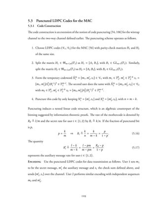 5.3 Punctured LDPC Codes for the MAC
5.3.1 Code Construction
The code construction is an extension of the notion of code puncturing [54, 106] for the wiretap
channel to the two-way channel defined earlier. The puncturing scheme operates as follows.
1. Choose LDPC codes ( C1, C2) for the MAC [56] with parity-check matrices H1 and H2
of the same size.
2. Split the matrix H1 ∈ Mm−l,m(F2) as H1 = [A1 B1], with B1 ∈ GLm−l(F2). Similarly,
split the matrix H2 ∈ Mm−l,m(F2) as H2 = [A2 B2], with B2 ∈ GLm−l(F2).
3. Form the temporary codeword ˜Xm
1 = [m1,m′
1,s1] ∈ C1 with m1 ∈ Fk
2, m′
1 ∈ Fl−k
2 s1 =
[m1,m′
1]A⊺
1(B−1
1 )⊺
∈ Fm−l
2 . The second user does the same with ˜Xm
2 = [m2,m′
2,s2] ∈ C2
with m2 ∈ Fk
2, m′
2 ∈ Fl−k
2 s2 = [m2,m′
2]A⊺
2(B−1
2 )⊺
∈ Fm−l
2 .
4. Puncture this code by only keeping Xn
1 = [m′
1,s1] and Xn
2 = [m′
2,s2], with n = m − k.
Puncturing induces a nested linear code structure, which is an algebraic counterpart of the
binning suggested by information-theoretic proofs. The rate of the mothercode is denoted by
Rd ≜ l/m and the secret rate for user i ∈ {1, 2} by Ri ≜ k/n. If the fraction of punctured bit
is p,
p =
k
m
⇒ Ri ≜
k
n
=
k
m − k
=
p
1 − p
. (5.16)
The quantity
R′
i ≜
l − k
m − k
=
l − pm
m − pm
=
Rd − p
1 − p
(5.17)
represents the auxiliary message rate for user i ∈ {1, 2}.
Encoding Use the punctured LDPC codes for data transmission as follows. User 1 sets m1
to be the secret message, m′
1 the auxiliary message and s1 the check sum defined above, and
sends [m′
1,s1] over the channel. User 2 performs similar encoding with independent sequences
m2 and m′
2.
109
 