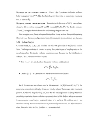 Decoding for the legitimate receivers If useri ∈ {1, 2} receivesri, its decoder performs
belief propagation with [?m−n,rn
i ] as the channel a priori since it has no access to the punctured
bits, to estimate ˜Xm
i .
Decoding for the virtual receiver To minimize the last term of (5.9), a virtual user
should be able to retrieve messages M′
1 and M′
2 provided (M1, M2,Zn). The decoder estimates
˜Xm
1 and ˜Xm
2 using its channel observation and knowing the punctured bits.
Puncturing increases the decoding capabilities of the virtual receiver, thus providing secrecy.
However, when the number of punctured symbol increases, the communication rate decreases.
5.3.2 Leakage Analysis
Consider the (l1, r1, l2, r2, L,w) ensemble for the MAC presented in the previous section.
From Charlie’s point of view, it consists in setting the a priori inputs of coupling nodes to the
actual value of m. The density evolution equations remain the same, but the initialization is
different. The a priori informations become
• Bob: [? . . .? , d′
i , e′
i ], therefore the density evolution initialization is
x(0)
=
|c|
n
+
n − |c|
n
ϵ.
• Charlie: [c, d′′
i , e′′
i ], therefore the density evolution initialization is
x(0)
=
n − |c|
n
ϵ.
Recall that since the virtual user must be able to recover (M′
1,M′
2) from (M1,M2,Yn), the
puncturing consists in providing the virtual user with the values of the messages at the punctured
position. If p denotes the puncturing rate, note that this is not equivalent to setting the erasure
probability topϵ in the density evolution equations derived in [56]. Indeed, whenever a symbol
is punctured, the virtual receiver obtains the values of x1 and x2 at this position, not x1 + x2;
therefore, not only the erasures are removed in positions of punctured bits, but the interferences
when the symbol pairs are (−1, 1) and (1, −1) are also resolved.
110
 
