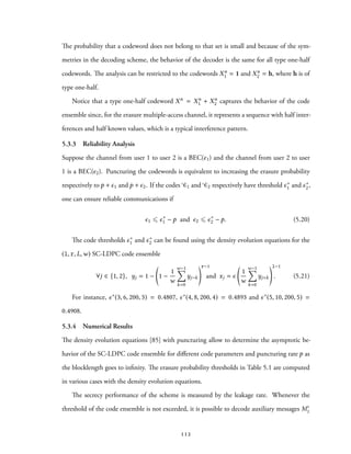 The probability that a codeword does not belong to that set is small and because of the sym-
metries in the decoding scheme, the behavior of the decoder is the same for all type one-half
codewords. The analysis can be restricted to the codewords Xn
1 = 1 and Xn
2 = h, where h is of
type one-half.
Notice that a type one-half codeword Xn = Xn
1 + Xn
2 captures the behavior of the code
ensemble since, for the erasure multiple-access channel, it represents a sequence with half inter-
ferences and half known values, which is a typical interference pattern.
5.3.3 Reliability Analysis
Suppose the channel from user 1 to user 2 is a BEC(ϵ1) and the channel from user 2 to user
1 is a BEC(ϵ2). Puncturing the codewords is equivalent to increasing the erasure probability
respectively to p + ϵ1 and p + ϵ2. If the codes C1 and C2 respectively have threshold ϵ∗
1 and ϵ∗
2,
one can ensure reliable communications if
ϵ1 ⩽ ϵ∗
1 − p and ϵ2 ⩽ ϵ∗
2 − p. (5.20)
The code thresholds ϵ∗
1 and ϵ∗
2 can be found using the density evolution equations for the
(l, r, L,w) SC-LDPC code ensemble
∀j ∈ {1, 2}, yj = 1 − 1 −
1
w
w−1∑
k=0
yj−k
r−1
and xj = ϵ
1
w
w−1∑
k=0
yj+k
l−1
. (5.21)
For instance, ϵ∗(3, 6, 200, 3) = 0.4807, ϵ∗(4, 8, 200, 4) = 0.4893 and ϵ∗(5, 10, 200, 5) =
0.4908.
5.3.4 Numerical Results
The density evolution equations [85] with puncturing allow to determine the asymptotic be-
havior of the SC-LDPC code ensemble for different code parameters and puncturing rate p as
the blocklength goes to infinity. The erasure probability thresholds in Table 5.1 are computed
in various cases with the density evolution equations.
The secrecy performance of the scheme is measured by the leakage rate. Whenever the
threshold of the code ensemble is not exceeded, it is possible to decode auxiliary messages M′
1
112
 