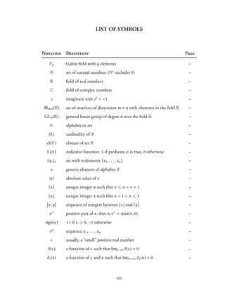 LIST OF SYMBOLS
Notation Definition Page
Fq Galois field with q elements –
N set of natural numbers (N∗ excludes 0) –
R field of real numbers –
C field of complex numbers –
ȷ imaginary unit ȷ2 = −1 –
Mm,n(K) set of matrices of dimension m × n with elements in the field K –
GLn(K) general linear group of degree n over the field K –
X alphabet or set –
|X| cardinality of X –
cl(X) closure of set X –
1{ϖ} indicator function: 1 if predicate ϖ is true, 0 otherwise –
{xi}n set with n elements {x1, . . . ,xn} –
x generic element of alphabet X –
|x| absolute value of x –
⌈x⌉ unique integer n such that x ⩽ n < x + 1 –
⌊x⌋ unique integer n such that x − 1 < n ⩽ x –
x,y sequence of integers between ⌊x⌋ and ⌈y⌉ –
x+ positive part of x, that is x+ = max(x, 0) –
sign(x) +1 if x ⩾ 0, −1 otherwise –
xn sequence x1, . . . ,xn –
ϵ usually, a “small” positive real number –
δ(ϵ) a function of ϵ such that limϵ→0 δ(ϵ) = 0 –
δϵ(n) a function of ϵ and n such that limn→∞ δϵ(n) = 0 –
xiii
 