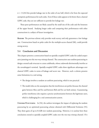 n = 11,016 bits provide leakage rate in the order of one half, which is far from the expected
asymptotic performances for such codes. Even if these codes appears to be better than a classical
LDPC code, they are not sufficient to provide low leakage rate.
These poor performances are likely caused by the small size of the code and the looseness
of the upper bound. Studying longer codes and comparing their performances with other
constructions is a subject of future investigation.
Remark The previous scheme only provides weak secrecy and only guarantees a low leakage
rate. Constructions based on polar codes for the multiple-access channel [86], could provide
strong secrecy.
5.4 Conclusion and Discussion
This chapter presents a constrcution based on spatially-coupled LDPC codes for coded cooper-
ative jamming over the two-way wiretap channel. The construction uses random puncturing to
design a nested code structure to create codebooks, whose codewords detrimentally interfere at
the eavesdropper’s terminal. Spatially-coupled LDPC codes show significant advantages over
classical LDPC codes in terms of leakage and secret rate. However, such a scheme presents
some limitations in a real setting.
• The design involves a random an uniform puncturing, which is not practical.
• The model relies on the assumption that the interferences are perfect because the channel
gains between Alice and Eve and between Bob and Eve are both unitary. Guaranteeing
perfect interference also requires a precise synchronization between the legitimate users,
which is challenging for a real communication system.
Uniform Puncturing In [54], the authors investigate the impact of replacing the random
puncturing by an optimized puncturing scheme obtained with Differential Evolution [91].
They show gains of up to 0.4 dB over random puncturing. However, it is unclear how these
conclusions extend to spatially-coupled LDPC codes over the two-way wiretap channel. If it
115
 