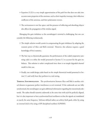 • Equation (5.22) is a very simple approximation of the path loss that does not take into
account some properties of the antennas, such as their imperfect isotropy, their reflection
coefficient of the antennas, and their polarization vectors.
• The environment is not free space, and the presence of reflecting and absorbing objects
also affects the propagation of the wireless signal.
Managing this gain imbalance at the eavesdropper’s terminal is challenging, but one can
consider the following workarounds.
• The simple solution would consist in compensating the gain imbalance by adapting the
transmit power of Alice and Bob’s terminal. However, this solution requires a good
knowledge of Eve’s statistics.
• The best way to theoretically guarantee the performances of the coded cooperative jam-
ming code is to refine the model presented in Section 5.1 to account for the gain im-
balance. This solution is rather complicated since there is no simple degraded channel
model in that case.
• Finally, one could design codes based on the simple theoretical model presented in Sec-
tion 5.1 and verify how they perform in a real setting.
Terminal Synchronization The synchronization between Alice and Bob is another criti-
cal element to guarantee perfect interference at eve’s terminal. If the codewords are not fully
synchronized, the eavesdropper can gain additional information regarding the transmitted code-
words. The radios should transmit codewords at the same time with each bit perfectly aligned,
but it is also important to have synchronized local oscillators so that the signals are modulated
at exactly the same frequency. Software-defined radios can achieve both goals, either by using
an external clock or by using a GPS disciplined oscillator (GPSDO).
118
 