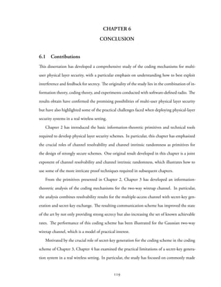 CHAPTER 6
CONCLUSION
6.1 Contributions
This dissertation has developed a comprehensive study of the coding mechanisms for multi-
user physical layer security, with a particular emphasis on understanding how to best exploit
interference and feedback for secrecy. The originality of the study lies in the combination of in-
formation theory, coding theory, and experiments conducted with software-defined radio. The
results obtain have confirmed the promising possibilities of multi-user physical layer security
but have also highlighted some of the practical challenges faced when deploying physical-layer
security systems in a real wireless setting.
Chapter 2 has introduced the basic information-theoretic primitives and technical tools
required to develop physical layer security schemes. In particular, this chapter has emphasized
the crucial roles of channel resolvability and channel intrinsic randomness as primitives for
the design of strongly secure schemes. One original result developed in this chapter is a joint
exponent of channel resolvability and channel intrinsic randomness, which illustrates how to
use some of the more intricate proof techniques required in subsequent chapters.
From the primitives presented in Chapter 2, Chapter 3 has developed an information-
theoretic analysis of the coding mechanisms for the two-way wiretap channel. In particular,
the analysis combines resolvability results for the multiple-access channel with secret-key gen-
eration and secret-key exchange. The resulting communication scheme has improved the state
of the art by not only providing strong secrecy but also increasing the set of known achievable
rates. The performance of this coding scheme has been illustrated for the Gaussian two-way
wiretap channel, which is a model of practical interest.
Motivated by the crucial role of secret-key generation for the coding scheme in the coding
scheme of Chapter 3, Chapter 4 has examined the practical limitations of a secret-key genera-
tion system in a real wireless setting. In particular, the study has focused on commonly made
119
 
