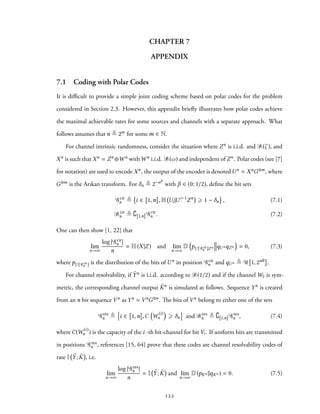 CHAPTER 7
APPENDIX
7.1 Coding with Polar Codes
It is difficult to provide a simple joint coding scheme based on polar codes for the problem
considered in Section 2.3. However, this appendix briefly illustrates how polar codes achieve
the maximal achievable rates for some sources and channels with a separate approach. What
follows assumes that n ≜ 2m for some m ∈ N.
For channel intrinsic randomness, consider the situation where Zn is i.i.d. and B(ζ ), and
Xn is such that Xn = Zn ⊕W n withWn i.i.d. B(ω) and independent of Zn. Polar codes (see [7]
for notation) are used to encode Xn, the output of the encoder is denoted Un = XnG⊗m, where
G⊗m is the Arıkan transform. For δn ≜ 2−nβ
with β ∈ (0; 1/2), define the bit sets
Gcir
n ≜ i ∈ 1,n , H Ui|Ui−1
Zn
⩾ 1 − δn , (7.1)
Bcir
n ≜ ∁ 1,n Gcir
n . (7.2)
One can then show [1, 22] that
lim
n→∞
log | Gcir
n |
n
= H(X|Z) and lim
n→∞
D
(
pU [ Gcir
n ]Zn qUnqZn
)
= 0, (7.3)
where pU [ Gcir
n ] is the distribution of the bits of Un in position Gcir
n and qUn ≜ U 1, 2nR .
For channel resolvability, if ˜Yn is i.i.d. according to B(1/2) and if the channel W2 is sym-
metric, the corresponding channel output ˜Kn is simulated as follows. Sequence Yn is created
from an n bit sequence Vn as Yn = VnG⊗n. The bits of Vn belong to either one of the sets
Gres
n ≜
{
i ∈ 1,n ,C
(
W
(i)
n
)
⩾ δn
}
and Bres
n ≜ ∁ 1,n Gres
n , (7.4)
where C(W
(i)
n ) is the capacity of the i -th bit-channel for bit Vi. If uniform bits are transmitted
in positions Gres
n , references [15, 64] prove that these codes are channel resolvability codes of
rate I ˜Y; ˜K , i.e.
lim
n→∞
log | Gres
n |
n
= I ˜Y; ˜K and lim
n→∞
D(pKn ∥qKn ) = 0. (7.5)
122
 