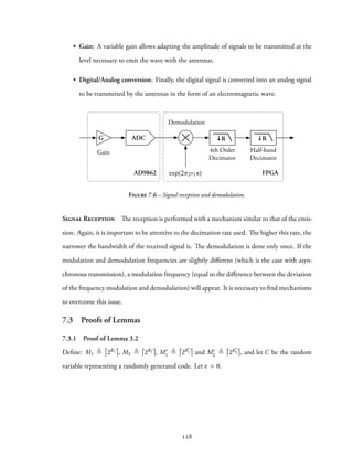 • Gain: A variable gain allows adapting the amplitude of signals to be transmitted at the
level necessary to emit the wave with the antennas.
• Digital/Analog conversion: Finally, the digital signal is converted into an analog signal
to be transmitted by the antennas in the form of an electromagnetic wave.
FPGAAD9862
Demodulation
4th Order
Decimator
Gain Half-band
Decimator
G ADC ↓R ↓R
exp(2 1n)
Figure 7.6 – Signal reception and demodulation.
Signal Reception The reception is performed with a mechanism similar to that of the emis-
sion. Again, it is important to be attentive to the decimation rate used. The higher this rate, the
narrower the bandwidth of the received signal is. The demodulation is done only once. If the
modulation and demodulation frequencies are slightly different (which is the case with asyn-
chronous transmission), a modulation frequency (equal to the difference between the deviation
of the frequency modulation and demodulation) will appear. It is necessary to find mechanisms
to overcome this issue.
7.3 Proofs of Lemmas
7.3.1 Proof of Lemma 3.2
Define: M1 ≜ 2R1 , M2 ≜ 2R2 , M′
1 ≜ 2R′
1 and M′
2 ≜ 2R′
2 , and let C be the random
variable representing a randomly generated code. Let ϵ > 0.
128
 