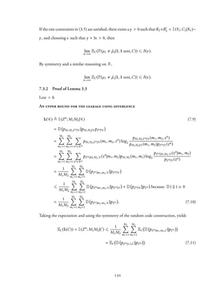 If the rate constraints in (3.5) are satisfied, there exists aγ > 0 such that R2+R′
2 < I(Y1;C2|X1)−
γ, and choosing ϵ such that γ + 3ϵ > 0, then
lim
n→∞
EC(P(µ2 ˆµ2|1, 1 sent,C)) ⩽ δ(ϵ).
By symmetry and a similar reasoning on F,
lim
n→∞
EC(P(µ1 ˆµ1|1, 1 sent,C)) ⩽ δ(ϵ).
7.3.2 Proof of Lemma 3.3
Letϵ > 0.
An upper bound for the leakage using divergence
L( C) ≜ I(Zn
; M1M2| C) (7.9)
= D pM1M2Zn| C∥pM1M2| CpZn| C
=
M1∑
m1=1
M2∑
m2=1
∑
zn ∈Zn
pM1M2Zn| C(m1,m2,zn
) log2
pM1M2Zn| C(m1,m2,zn)
pM1M2| C(m1,m2)pZn| C(zn)
=
M1∑
m1=1
M2∑
m2=1
∑
zn ∈Zn
pZn|M1M2, C(zn
|m1,m2)pM1M2 (m1,m2) log2
pZn|M1M2, C(zn|m1,m2)
pZn| C(zn)
=
1
M1M2
M1∑
m1=1
M2∑
m2=1
D pZn|m1,m2, C∥pZn| C
⩽
1
M1M2
M1∑
m1=1
M2∑
m2=1
D pZn|m1,m2, C∥pZn| C + D pZn| C∥pZn because: D(·∥·) ≽ 0
=
1
M1M2
M1∑
m1=1
M2∑
m2=1
D pZn|m1,m2, C∥pZn . (7.10)
Taking the expectation and using the symmetry of the random code construction, yields
EC(L(C)) = I(Zn
; M1M2|C) ⩽
1
M1M2
M1∑
m1=1
M2∑
m2=1
EC D pZn|m1,m2,C∥pZn
= EC D pZn|1,1,C∥pZn . (7.11)
130
 
