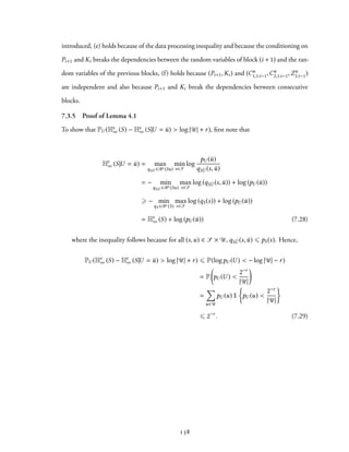 introduced, (e) holds because of the data processing inequality and because the conditioning on
Pi+1 and Ki breaks the dependencies between the random variables of block (i + 1) and the ran-
dom variables of the previous blocks, (f) holds because (Pi+1,Ki) and (Cn
1,1:i−1,Cn
2,1:i−1,Zn
1:i−1)
are independent and also because Pi+1 and Ki break the dependencies between consecutive
blocks.
7.3.5 Proof of Lemma 4.1
To show that PU (Hϵ
∞ (S) − Hϵ
∞ (S|U = ¯u) > log |U| + r), first note that
Hϵ
∞ (S|U = ¯u) = max
qS ¯U ∈Bϵ (Su)
min
s∈S
log
pU (¯u)
qS ¯U (s, ¯u)
= − min
qS ¯U ∈Bϵ (Su)
max
s∈S
log (qS ¯U (s, ¯u)) + log (pU (¯u))
⩾ − min
qS ∈Bϵ (S)
max
s∈S
log (qS(s)) + log (pU (¯u))
= Hϵ
∞ (S) + log (pU (¯u)) (7.28)
where the inequality follows because for all (s,u) ∈ S × U, qS ¯U (s, ¯u) ⩽ pS(s). Hence,
PU (Hϵ
∞ (S) − Hϵ
∞ (S|U = ¯u) > log |U| + r) ⩽ P(logpU (U ) < − log |U| − r)
= P
(
pU (U ) <
2−r
|U|
)
=
∑
u∈U
pU (u) 1
{
pU (u) <
2−r
|U|
}
⩽ 2−r
. (7.29)
138
 