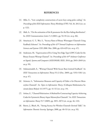 REFERENCES
[1] Abbe, E., “Low complexity constructions of secret keys using polar coding”. In:
Proceedings of the IEEE Information Theory Workshop (ITW). Vol. 36. 2012 (cit. on
p. 122).
[2] Abdi, A., “On the estimation of the K parameter for the Rice fading distribution”.
In: IEEE Communications Letters 5.3 (2001), pp. 92–94 (cit. on p. 86).
[3] Amariucai, G. T., Wei, S., “Secrecy Rates of Binary Wiretapper Channels Using
Feedback Schemes”. In: Proceedings of the 42ⁿd Annual Conference on Information
Sciences and Systems CISS 2008. Mar. 2008, pp. 624–629 (cit. on p. 47).
[4] Andersson, M., “Equivocation of Eve Using Two Edge Type LDPC Codes for the
Binary Erasure Wiretap Channel”. In: Proceedings of the 44th Asilomar Conference
on Signals, Systems and Computers (ASILOMAR). IEEE. 2010, pp. 2045–2049 (cit.
on p. 99).
[5] Ardestanizadeh, E., “Wiretap Channel With Secure Rate-Limited Feedback”. In:
IEEE Transactions on Information Theory 55.12 (Dec. 2009), pp. 5353–5361 (cit.
on p. 47).
[6] Arimoto, S., “Information Measures and Capacity of Order α for Discrete Mem-
oryless Channels”. In: Topics in Information Theory. (Colloquia Mathematica So-
cietatis János Bolyai) 16 (1977), pp. 41–52 (cit. on p. 19).
[7] Arıkan, E., “Channel Polarization: A Method for Constructing Capacity-Achieving
Codes for Symmetric Binary-Input Memoryless Channels”. In: IEEE Transactions
on Information Theory 55.7 (2009), pp. 3051–3073 (cit. on pp. 46, 122).
[8] Barros, J., Bloch, M., “Strong Secrecy for Wireless Channels (Invited Talk)”. In:
Information Theoretic Security. Springer, 2008, pp. 40–53 (cit. on p. 93).
139
 