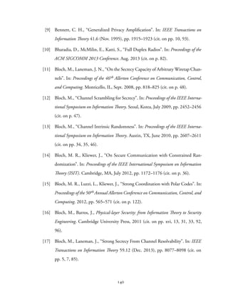 [9] Bennett, C. H., “Generalized Privacy Amplification”. In: IEEE Transactions on
Information Theory 41.6 (Nov. 1995), pp. 1915–1923 (cit. on pp. 10, 93).
[10] Bharadia, D., McMilin, E., Katti, S., “Full Duplex Radios”. In: Proceedings of the
ACM SIGCOMM 2013 Conference. Aug. 2013 (cit. on p. 82).
[11] Bloch, M., Laneman, J. N., “On the Secrecy Capacity of Arbitrary Wiretap Chan-
nels”. In: Proceedings of the 46th Allerton Conference on Communication, Control,
and Computing. Monticello, IL, Sept. 2008, pp. 818–825 (cit. on p. 48).
[12] Bloch, M., “Channel Scrambling for Secrecy”. In: Proceedings of the IEEE Interna-
tional Symposium on Information Theory. Seoul, Korea, July 2009, pp. 2452–2456
(cit. on p. 47).
[13] Bloch, M., “Channel Intrinsic Randomness”. In: Proceedings of the IEEE Interna-
tional Symposium on Information Theory. Austin, TX, June 2010, pp. 2607–2611
(cit. on pp. 34, 35, 46).
[14] Bloch, M. R., Kliewer, J., “On Secure Communication with Constrained Ran-
domization”. In: Proceedings of the IEEE International Symposium on Information
Theory (ISIT). Cambridge, MA, July 2012, pp. 1172–1176 (cit. on p. 36).
[15] Bloch, M. R., Luzzi, L., Kliewer, J., “Strong Coordination with Polar Codes”. In:
Proceedings of the 50th Annual Allerton Conference on Communication, Control, and
Computing. 2012, pp. 565–571 (cit. on p. 122).
[16] Bloch, M., Barros, J., Physical-layer Security: from Information Theory to Security
Engineering. Cambridge University Press, 2011 (cit. on pp. xvi, 13, 31, 33, 92,
96).
[17] Bloch, M., Laneman, J., “Strong Secrecy From Channel Resolvability”. In: IEEE
Transactions on Information Theory 59.12 (Dec. 2013), pp. 8077–8098 (cit. on
pp. 5, 7, 85).
140
 