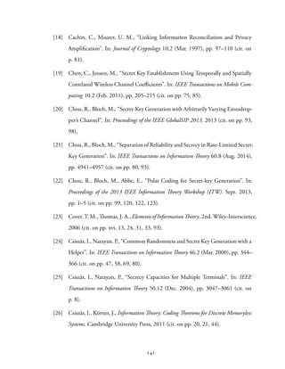 [18] Cachin, C., Maurer, U. M., “Linking Information Reconciliation and Privacy
Amplification”. In: Journal of Cryptology 10.2 (Mar. 1997), pp. 97–110 (cit. on
p. 81).
[19] Chen, C., Jensen, M., “Secret Key Establishment Using Temporally and Spatially
Correlated Wireless Channel Coefficients”. In: IEEE Transactions on Mobile Com-
puting 10.2 (Feb. 2011), pp. 205–215 (cit. on pp. 75, 85).
[20] Chou, R., Bloch, M., “Secret-Key Generation with Arbitrarily Varying Eavesdrop-
per’s Channel”. In: Proceedings of the IEEE GlobalSIP 2013. 2013 (cit. on pp. 93,
98).
[21] Chou, R., Bloch, M., “Separation of Reliability and Secrecy in Rate-Limited Secret-
Key Generation”. In: IEEE Transactions on Information Theory 60.8 (Aug. 2014),
pp. 4941–4957 (cit. on pp. 80, 93).
[22] Chou, R., Bloch, M., Abbe, E., “Polar Coding for Secret-key Generation”. In:
Proceedings of the 2013 IEEE Information Theory Workshop (ITW). Sept. 2013,
pp. 1–5 (cit. on pp. 99, 120, 122, 123).
[23] Cover, T. M., Thomas, J. A., Elements of Information Theory. 2nd. Wiley-Interscience,
2006 (cit. on pp. xvi, 13, 24, 31, 33, 93).
[24] Csiszàr, I., Narayan, P., “Common Randomness and Secret Key Generation with a
Helper”. In: IEEE Transactions on Information Theory 46.2 (Mar. 2000), pp. 344–
366 (cit. on pp. 47, 58, 69, 80).
[25] Csiszàr, I., Narayan, P., “Secrecy Capacities for Multiple Terminals”. In: IEEE
Transactions on Information Theory 50.12 (Dec. 2004), pp. 3047–3061 (cit. on
p. 8).
[26] Csiszàr, I., Körner, J., Information Theory: Coding Theorems for Discrete Memoryless
Systems. Cambridge University Press, 2011 (cit. on pp. 20, 21, 44).
141
 