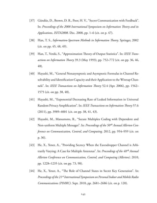 [37] Gündüz, D., Brown, D. R., Poor, H. V., “Secret Communication with Feedback”.
In: Proceedings of the 2008 International Symposium on Information Theory and its
Applications, ISITA2008. Dec. 2008, pp. 1–6 (cit. on p. 47).
[38] Han, T. S., Information-Spectrum Methods in Information Theory. Springer, 2002
(cit. on pp. 45, 48, 49).
[39] Han, T., Verdú, S., “Approximation Theory of Output Statistics”. In: IEEE Trans-
actions on Information Theory 39.3 (May 1993), pp. 752–772 (cit. on pp. 36, 46,
48).
[40] Hayashi, M., “General Nonasymptotic and Asymptotic Formulas in Channel Re-
solvability and Identification Capacity and their Application to the Wiretap Chan-
nels”. In: IEEE Transactions on Information Theory 52.4 (Apr. 2006), pp. 1562–
1575 (cit. on pp. 38, 48).
[41] Hayashi, M., “Exponential Decreasing Rate of Leaked Information in Universal
Random Privacy Amplification”. In: IEEE Transactions on Information Theory 57.6
(2011), pp. 3989–4001 (cit. on pp. 38, 41, 43).
[42] Hayashi, M., Matsumoto, R., “Secure Multiplex Coding with Dependent and
Non-uniform Multiple Messages”. In: Proceedings of the 50th Annual Allerton Con-
ference on Communication, Control, and Computing. 2012, pp. 954–959 (cit. on
p. 36).
[43] He, X., Yener, A., “Providing Secrecy When the Eavesdropper Channel is Arbi-
trarily Varying: A Case for Multiple Antennas”. In: Proceedings of the 48th Annual
Allerton Conference on Communication, Control, and Computing (Allerton). 2010,
pp. 1228–1235 (cit. on pp. 73, 98).
[44] He, X., Yener, A., “The Role of Channel States in Secret Key Generation”. In:
Proceedings of the 21st International Symposium on Personal Indoor and Mobile Radio
Communications (PIMRC). Sept. 2010, pp. 2681–2686 (cit. on p. 120).
143
 