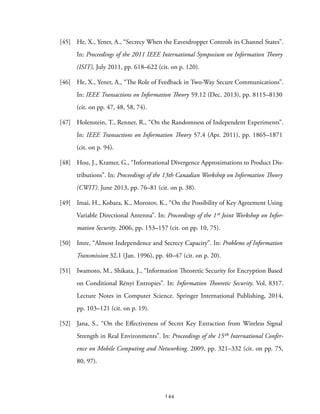 [45] He, X., Yener, A., “Secrecy When the Eavesdropper Controls its Channel States”.
In: Proceedings of the 2011 IEEE International Symposium on Information Theory
(ISIT), July 2011, pp. 618–622 (cit. on p. 120).
[46] He, X., Yener, A., “The Role of Feedback in Two-Way Secure Communications”.
In: IEEE Transactions on Information Theory 59.12 (Dec. 2013), pp. 8115–8130
(cit. on pp. 47, 48, 58, 74).
[47] Holenstein, T., Renner, R., “On the Randomness of Independent Experiments”.
In: IEEE Transactions on Information Theory 57.4 (Apr. 2011), pp. 1865–1871
(cit. on p. 94).
[48] Hou, J., Kramer, G., “Informational Divergence Approximations to Product Dis-
tributions”. In: Proceedings of the 13th Canadian Workshop on Information Theory
(CWIT). June 2013, pp. 76–81 (cit. on p. 38).
[49] Imai, H., Kobara, K., Morozov, K., “On the Possibility of Key Agreement Using
Variable Directional Antenna”. In: Proceedings of the 1st Joint Workshop on Infor-
mation Security. 2006, pp. 153–157 (cit. on pp. 10, 75).
[50] Imre, “Almost Independence and Secrecy Capacity”. In: Problems of Information
Transmission 32.1 (Jan. 1996), pp. 40–47 (cit. on p. 20).
[51] Iwamoto, M., Shikata, J., “Information Theoretic Security for Encryption Based
on Conditional Rényi Entropies”. In: Information Theoretic Security. Vol. 8317.
Lecture Notes in Computer Science. Springer International Publishing, 2014,
pp. 103–121 (cit. on p. 19).
[52] Jana, S., “On the Effectiveness of Secret Key Extraction from Wireless Signal
Strength in Real Environments”. In: Proceedings of the 15th International Confer-
ence on Mobile Computing and Networking. 2009, pp. 321–332 (cit. on pp. 75,
80, 97).
144
 