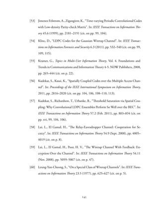 [53] Jimenez Felstrom, A., Zigangirov, K., “Time-varying Periodic Convolutional Codes
with Low-density Parity-check Matrix”. In: IEEE Transactions on Information The-
ory 45.6 (1999), pp. 2181–2191 (cit. on pp. 99, 104).
[54] Klinc, D., “LDPC Codes for the Gaussian Wiretap Channel”. In: IEEE Transac-
tions on Information Forensics and Security 6.3 (2011), pp. 532–540 (cit. on pp. 99,
109, 115).
[55] Kramer, G., Topics in Multi-User Information Theory. Vol. 4. Foundations and
Trends in Communications and Information Theory 4-5. NOW Publishers, 2008,
pp. 265–444 (cit. on p. 22).
[56] Kudekar, S., Kasai, K., “Spatially Coupled Codes over the Multiple Access Chan-
nel”. In: Proceedings of the IEEE International Symposium on Information Theory.
2011, pp. 2816–2820 (cit. on pp. 104, 106, 108–110, 113).
[57] Kudekar, S., Richardson, T., Urbanke, R., “Threshold Saturation via Spatial Cou-
pling: Why Convolutional LDPC Ensembles Perform So Well over the BEC”. In:
IEEE Transactions on Information Theory 57.2 (Feb. 2011), pp. 803–834 (cit. on
pp. xvi, 99, 104, 106).
[58] Lai, L., El Gamal, H., “The Relay-Eavesdropper Channel: Cooperation for Se-
crecy”. In: IEEE Transactions on Information Theory 54.9 (Sept. 2008), pp. 4005–
4019 (cit. on p. 8).
[59] Lai, L., El Gamal, H., Poor, H. V., “The Wiretap Channel With Feedback: En-
cryption Over the Channel”. In: IEEE Transactions on Information Theory 54.11
(Nov. 2008), pp. 5059–5067 (cit. on p. 47).
[60] Leung-Yan-Cheong, S., “On a Special Class of Wiretap Channels”. In: IEEE Trans-
actions on Information Theory 23.5 (1977), pp. 625–627 (cit. on p. 5).
145
 