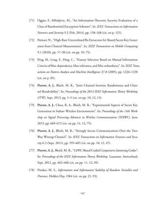 [71] Oggier, F., Mihaljevic, M., “An Information-Theoretic Security Evaluation of a
Class of Randomized Encryption Schemes”. In: IEEE Transactions on Information
Forensics and Security 9.2 (Feb. 2014), pp. 158–168 (cit. on p. 121).
[72] Patwari, N., “High-Rate Uncorrelated Bit Extraction for Shared Secret Key Gener-
ation from Channel Measurements”. In: IEEE Transactions on Mobile Computing
9.1 (2010), pp. 17–30 (cit. on pp. 10, 75).
[73] Peng, H., Long, F., Ding, C., “Feature Selection Based on Mutual Information
Criteria of Max-dependency, Max-relevance, and Min-redundancy”. In: IEEE Trans-
actions on Pattern Analysis and Machine Intelligence 27.8 (2005), pp. 1226–1238
(cit. on p. 85).
[74] Pierrot, A. J., Bloch, M. R., “Joint Channel Intrinsic Randomness and Chan-
nel Resolvability”. In: Proceedings of the 2013 IEEE Information Theory Workshop
(ITW). Sept. 2013, pp. 1–5 (cit. on pp. 10, 12, 13).
[75] Pierrot, A. J., Chou, R. A., Bloch, M. R., “Experimental Aspects of Secret Key
Generation in Indoor Wireless Environments”. In: Proceedings of the 14th Work-
shop on Signal Processing Advances in Wireless Communications (SPAWC). June
2013, pp. 669–673 (cit. on pp. 11, 12, 75).
[76] Pierrot, A. J., Bloch, M. R., “Strongly Secure Communications Over the Two-
Way Wiretap Channel”. In: IEEE Transactions on Information Forensics and Secu-
rity 6.3 (Sept. 2011), pp. 595–605 (cit. on pp. 10, 12, 47).
[77] Pierrot, A. J., Bloch, M. R., “LDPC-Based Coded Cooperative Jamming Codes”.
In: Proceedings of the IEEE Information Theory Workshop. Lausanne, Switzerland,
Sept. 2012, pp. 462–466 (cit. on pp. 11, 12, 99).
[78] Pinsker, M. S., Information and Information Stability of Random Variables and
Processes. Holden Day, 1964 (cit. on pp. 21, 93).
147
 