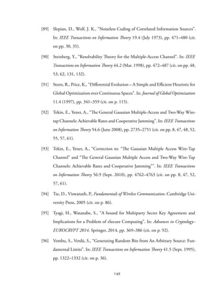 [89] Slepian, D., Wolf, J. K., “Noiseless Coding of Correlated Information Sources”.
In: IEEE Transactions on Information Theory 19.4 (July 1973), pp. 471–480 (cit.
on pp. 30, 31).
[90] Steinberg, Y., “Resolvability Theory for the Multiple-Access Channel”. In: IEEE
Transactions on Information Theory 44.2 (Mar. 1998), pp. 472–487 (cit. on pp. 48,
53, 62, 131, 132).
[91] Storn, R., Price, K., “Differential Evolution – A Simple and Efficient Heuristic for
Global Optimization over Continuous Spaces”. In: Journal of Global Optimization
11.4 (1997), pp. 341–359 (cit. on p. 115).
[92] Tekin, E., Yener, A., “The General Gaussian Multiple-Access and Two-Way Wire-
tap Channels: Achievable Rates and Cooperative Jamming”. In: IEEE Transactions
on Information Theory 54.6 (June 2008), pp. 2735–2751 (cit. on pp. 8, 47, 48, 52,
55, 57, 61).
[93] Tekin, E., Yener, A., “Correction to: “The Gaussian Multiple Access Wire-Tap
Channel” and “The General Gaussian Multiple Access and Two-Way Wire-Tap
Channels: Achievable Rates and Cooperative Jamming””. In: IEEE Transactions
on Information Theory 56.9 (Sept. 2010), pp. 4762–4763 (cit. on pp. 8, 47, 52,
57, 61).
[94] Tse, D., Viswanath, P., Fundamentals of Wireless Communication. Cambridge Uni-
versity Press, 2005 (cit. on p. 86).
[95] Tyagi, H., Watanabe, S., “A bound for Multiparty Secret Key Agreement and
Implications for a Problem of sSecure Computing”. In: Advances in Cryptology–
EUROCRYPT 2014. Springer, 2014, pp. 369–386 (cit. on p. 92).
[96] Vembu, S., Verdú, S., “Generating Random Bits from An Arbitrary Source: Fun-
damental Limits”. In: IEEE Transactions on Information Theory 41.5 (Sept. 1995),
pp. 1322–1332 (cit. on p. 36).
149
 