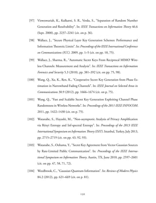 [97] Visweswariah, K., Kulkarni, S. R., Verdu, S., “Separation of Random Number
Generation and Resolvability”. In: IEEE Transactions on Information Theory 46.6
(Sept. 2000), pp. 2237–2241 (cit. on p. 36).
[98] Wallace, J., “Secure Physical Layer Key Generation Schemes: Performance and
Information Theoretic Limits”. In: Proceedings of the IEEE International Conference
on Communications (ICC). 2009, pp. 1–5 (cit. on pp. 10, 75).
[99] Wallace, J., Sharma, R., “Automatic Secret Keys From Reciprocal MIMO Wire-
less Channels: Measurement and Analysis”. In: IEEE Transactions on Information
Forensics and Security 5.3 (2010), pp. 381–392 (cit. on pp. 75, 98).
[100] Wang, Q., Xu, K., Ren, K., “Cooperative Secret Key Generation from Phase Es-
timation in Narrowband Fading Channels”. In: IEEE Journal on Selected Areas in
Communications 30.9 (2012), pp. 1666–1674 (cit. on p. 75).
[101] Wang, Q., “Fast and Scalable Secret Key Generation Exploiting Channel Phase
Randomness in Wireless Networks”. In: Proceedings of the 2011 IEEE INFOCOM.
2011, pp. 1422–1430 (cit. on p. 75).
[102] Watanabe, S., Hayashi, M., “Non-asymptotic Analysis of Privacy Amplification
via Rényi Entropy and Inf-spectral Entropy”. In: Proceedings of the 2013 IEEE
International Symposium on Information Theory (ISIT). Istanbul, Turkey, July 2013,
pp. 2715–2719 (cit. on pp. 43, 92, 93).
[103] Watanabe, S., Oohama, Y., “Secret Key Agreement from Vector Gaussian Sources
by Rate-Limited Public Communication”. In: Proceedings of the IEEE Interna-
tional Symposium on Information Theory. Austin, TX, June 2010, pp. 2597–2601
(cit. on pp. 47, 58, 71, 72).
[104] Weedbrook, C., “Gaussian Quantum Information”. In: Reviews of Modern Physics
84.2 (2012), pp. 621–669 (cit. on p. 81).
150
 
